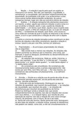 1. Noção. — A relação é aquilo pelo qual um sujeito se
relaciona a um termo. Tais são, por exemplo, a igualdade, a
semelhança, a causalidade, que resultam respectivamente da
quantidade, da qualidade e da ação, e se acrescentam a elas
como outras tantas determinações acidentais. As outras
categorias (tempo, lugar etc) são ao contrário efeitos da relação.
2. Análise. — A relação comporta três elementos essenciais:
um sujeito, a saber, aquilo que está em relação a outra coisa e a
que se atribui a relação: assim, o pai, sujeito da relação de
paternidade; — um termo, quer dizer, aquilo a que o sujeito está
em relação: assim, o filho em relação ao pai, ou o pai em relação
ao filho; — fundamento da relação, quer dizer, uma causa ou
uma razão em viirtude da qual o sujeito se relaciona a seu termo:
assim, a luz ê o que condiciona a relação do olho com o objeto
visto.
O sujeito e o termo da relação tomados juntos constituem os dois
termos da relação e são ditos correlativos, quando a relação é
mútua (assim a do pai e do filho, termos cor relativos).
3. Propriedades. — As principais propriedades da relação
são as seguintes:
a) Não existe mais e menos nas relações. As relações não
podem aumentar ou diminuir por si mesmas; uma coisa, por
exemplo, é igual ou desigual, semelhante ou dessemelhante em
relação a uma outra.
b) As relações são recíprocas. Pode-se, então, trocá-las, e
dizer, por exemplo: "o pai do filho" e "o filho do pai", "o quadro
deste pintor" e o "pintor deste quadro", "a visão deste objeto" e
"o objeto desta visão".
c) Os correlativos são simultâneos. Os correlativos são
necessariamente dados juntos e jamais separadamente: não
existe pai sem filho, nem filho sem pai. — Por isto mesmo, os
correlativos são conhecidos simultaneamente, e se definem
mutuamente.
4. Divisão. — Divide-se a relação ova do ponto-de-vista de seu
fundamento (divisão essencial), ora do ponto-de-vista dos
termos (divisão acidental).
a) Ponto-de-vista do fundamento. Distinguem-se aqui as
relações de igualdade, que nascem da quantidade; — as relações
de causalidade, que resultam da ação; — as relações de
semelhanças,que resultam da qualidade ou da forma.
Podem-se distinguir ainda a relação real, que existe
independentemente do espírito; tais são as relações das causas
com seus efeitos, — e a relação lógica, que resulta de uma
operação do espírito: tais são a relação de uma coisa consigo
mesma, do presente, com o futuro, do ser e do nada.
b) Ponto-de-vista dos termos. Deste ponto-de-vista, distinguem-
se dois tipos de relação: a relação mútua, quando os doistermos
não podem ser dados, como tais, a não ser simultaneamente: é
 