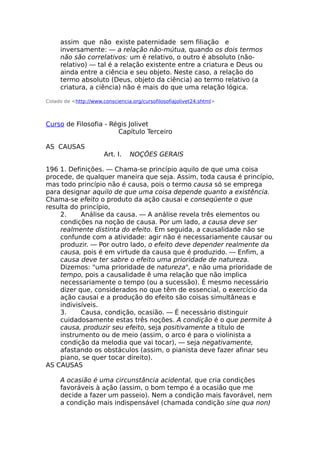 assim que não existe paternidade sem filiação e
inversamente: — a relação não-mútua, quando os dois termos
não são correlativos: um é relativo, o outro é absoluto (não-
relativo) — tal é a relação existente entre a criatura e Deus ou
ainda entre a ciência e seu objeto. Neste caso, a relação do
termo absoluto (Deus, objeto da ciência) ao termo relativo (a
criatura, a ciência) não é mais do que uma relação lógica.
Colado de <http://www.consciencia.org/cursofilosofiajolivet24.shtml>
Curso de Filosofia - Régis Jolivet
Capítulo Terceiro
AS CAUSAS
Art. I. NOÇÕES GERAIS
196 1. Definições. — Chama-se princípio aquilo de que uma coisa
procede, de qualquer maneira que seja. Assim, toda causa é princípio,
mas todo princípio não é causa, pois o termo causa só se emprega
para designar aquilo de que uma coisa depende quanto a existência.
Chama-se efeito o produto da ação causai e conseqüente o que
resulta do princípio,
2. Análise da causa. — A análise revela três elementos ou
condições na noção de causa. Por um lado, a causa deve ser
realmente distinta do efeito. Em seguida, a causalidade não se
confunde com a atividade: agir não é necessariamente causar ou
produzir. — Por outro lado, o efeito deve depender realmente da
causa, pois é em virtude da causa que é produzido. — Enfim, a
causa deve ter sabre o efeito uma prioridade de natureza.
Dizemos: "uma prioridade de natureza", e não uma prioridade de
tempo, pois a causalidade ê uma relação que não implica
necessariamente o tempo (ou a sucessão). É mesmo necessário
dizer que, considerados no que têm de essencial, o exercício da
ação causai e a produção do efeito são coisas simultâneas e
indivisíveis.
3. Causa, condição, ocasião. — É necessário distinguir
cuidadosamente estas três noções. A condição é o que permite à
causa, produzir seu efeito, seja positivamente a título de
instrumento ou de meio (assim, o arco é para o violinista a
condição da melodia que vai tocar), — seja negativamente,
afastando os obstáculos (assim, o pianista deve fazer afinar seu
piano, se quer tocar direito).
AS CAUSAS
A ocasião é uma circunstância acidental, que cria condições
favoráveis à ação (assim, o bom tempo é a ocasião que me
decide a fazer um passeio). Nem a condição mais favorável, nem
a condição mais indispensável (chamada condição sine qua non)
 