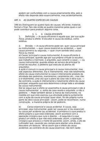 podem ser confundidas com a causa propriamente dita, pois o
efeito não depende dela essencialmente, mas acidentalmente.
ART. II. AS QUATRO ESPÉCIES DE CAUSAS
196 bis Distinguem-se quatro tipos de causas: eficiente, material,
formal e final. Tais são então as quatro maneiras pelas quais o ser
pode contribuir para produzir alguma coisa.
§ 1. A CAUSA EFICIENTE
1. Definição. — A causa eficiente é aquela que, por sua ação-
física, produz o efeito. O escultor é causa da estátua, como
estátua.
2. Divisão. — A causa eficiente pode ser, quer causa principal
ou instrumental, — quer causa essencial ou acidental, — quer
causa primeira ou segunda, — quer (num sentido lato) causa
física ou moral.
a) Causa ‘principal e causa instrumental. A causa eficiente é
causa principal, quando age por sua própria virtude (o escultor,
que trabalha o mármore; o arquiteto, que constrói a casa) ; — ou
causa instrumental, quando esteja ao serviço da principal (o
cinzel do escultor; o pedreiro que executa os planos do
arquiteto).
A ação é comum à causa principal e à causa instrumental, mas
sob aspectos diferentes. Ela é inteiramente, mas não totalmente,
efeito da causa instrumental (a casa é inteiramente produto da
atividade dos pedreiros, marceneiros, carpinteiros etc.; mas não
o é totalmente, uma vez que o plano da casa não é obra sua). —
Ao contrário, a ação é inteiramente e totalmente efeito da causa
principal, enquanto que esta determina e dirige toda a atividade
da causa instrumental.
Daí se segue que o efeito se assemelha à causa principal e não à
causa instrumental: o estilo da casa revela o arquiteto e não o
pedreiro. — Pode também deixar a marca do instrumento, na
medida em que este exerceu sua atividade própria juntamente
com a ação da causa principal (quer dizer, foi ele próprio numa
parte da obra causa principal) : assim, pode-se reconhecer, numa
construção, a maneira própria de tal pedreiro.
b) Cansa essencial e causa acidental. A causa, seja
principal, seja instrumental, pode ser causa por si (ou essencial)
ou causa por acidente (ou acidental). A primeira é a que produz o
efeito próprio a que está ordenada; assim acontece com a
operação cirúrgica que cura o doente. —A segunda é a que
produz um efeito a que não está ordenada: assim, a operação
cirúrgica que provoca a morte do paciente; assim, ainda, o ato do
cultivador que, cavando seu campo para plantar uma árvore,
descobre um tesouro.’ Vê-se assim que o efeito da causa
acidental, ao contrário do da causa essencial, não tem razão
 