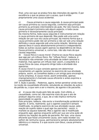 final, uma vez que se produz fora das intenções do agente. É por
excelência o que se passa com o acaso, que é então
propriamente uma causa acidental.
c) Causa primeira e causa segunda. A causa principal pode
ser causa primeira ou causa segunda, conforme seja principio
primeiro ou princípio intermediário da ação. Por isto mesmo, toda
causa principal é primeira sob algum aspecto, e toda causa
primeira é necessariamente causa principal.
Da mesma forma, toda causa segunda é instrumental em relação
à causa primeira de que depende. Mas pode sob uma outra
relação ser por sua vez causa principal, da mesma forma que a
causa primeira pode não ser primeira a não ser sob uma relação
definida e causa segunda sob uma outra relação. Veremos que
apenas Deus é causa absolutamente primeira e independente:
todas as outras causas agem apenas na dependência de Deus,
Causa primeira universal, e, como tais, não são mais do que
causas segundas.
d) Causa física e causa moral. Chama-se causa física aquela
que age por um influxo físico. Por "influxo físico", todavia, é
necessário não entender uma atividade de ordem sensível e
material, mas apenas um influxo real: assim, o arquiteto é a
causa física da casa, enquanto dirige toda a atividade dos
operários.
A causa moral é a que consiste apenas em determinar
moralmente um agente racional no exercício de sua atividade
própria, assim, os conselhos dados a um amigo para encorajá-lo,
numa empresa. A causa moral, assim entendida, apenas
impropriamente é chamada causa eficiente e antes exprime a
causalidade final.
197 3. Ação e paixão. - Podemos, agora, tentar penetrar ainda mais
na noção da causalidade eficiente, estudando as relações da ação e
da paixão ou, o que vem a ser o mesmo, do agente e do paciente.
a) A causa não muda pelo fato da ação. Com efeito, a
causalidade, como tal, não exprime mais do que o ato de
produzir alguma coisa, o que, de si não implica nenhuma
passividade no agente.
Este princípio, todavia, não exclui a transformação acidental no
agente. É certo, realmente, que o agente corporal é sempre
modificado, no próprio exercício de sua atividade causai, pela
reação do sujeito sobre o qual age (ou paciente) : assim, o
martelo se aquece batendo. Mas o agente não é modificado
enquanto age; apenas enquanto sofre por sua vez uma ação de
retorno (ou reação) da parte do paciente. Por isso, uma causa
eficiente que fosse unicamente causa, sem nada receber (ou
sofrer) de nenhuma causa, permaneceria sempre absolutamente
idêntica a si mesma. É o que ocorre com Deus, causa primeira
universal.
 