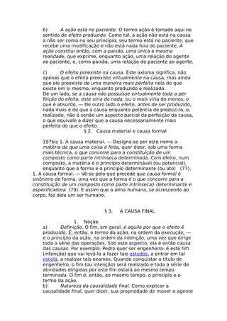 b) A ação está no paciente. O termo ação é tomado aqui no
sentido de efeito produzido. Como tal, a ação não está na causa
a não ser como no seu princípio; seu termo está no paciente, que
recebe uma modificação e não está nada fora do paciente. A
ação constitui então, com a paixão, uma única e mesma
realidade, que exprime, enquanto ação, uma relação do agente
ao paciente, e, como paixão, uma relação do paciente ao agente.
c) O efeito preexiste na causa. Este axioma significa, não
apenas que o efeito preexiste virtualmente na causa, mas ainda
que ele preexiste de uma maneira mais perfeita nela do que
existe em si mesmo, enquanto produzido e realizado.
De um lado, se a causa não possuísse virtualmente toda a per
feição do efeito, este viria do nada, ou o mais viria do menos, o
que é absurdo. — De outro lado o efeito, antes de ser produzido,
nada mais é do que a causa enquanto potência de produzi-lo, e,
realizado, não é senão um aspecto parcial da perfeição da causa,
o que equivale a dizer que a causa necessariamente mais
perfeita do que o efeito.
§ 2. Causa material e causa formal
197bis 1. A causa material. — Designa-se por este nome a
matéria de que uma coisa é feita, quer dizer, sob uma forma
mais técnica, o que concorre para a constituição de um
composto como parte intrínseca determinada. Com efeito, num
composto, a matéria é o princípio determinável (ou potencial),
enquanto que a forma é o princípio determinante (ou ato) (77).
1. A causa formal. — Vê-se pelo que precede que causa formal é
sinônimo de forma, uma vez que a forma é o que concorre para a
constituição de um composto como parte intrínseca} determinante e
especificadora (79). É assim que a alma humana, se acrescendo ao
corpo, faz dele um ser humano.
§ 3. A CAUSA FINAL
1. Noção.
a) Definição. O fim, em geral, é aquilo por que o efeito ê
produzido. É, então, o termo da ação, na ordem da execução, —
e o princípio da ação, na ordem da intenção, uma vez que dirige
toda a série das operações. Sob este aspecto, ela é então causa
das causas. Por exemplo: Pedro quer ser engenheiro: é este fim
(intenção) que vai levá-lo a fazer tais estudos, a entrar em tal
escola, a realizar tais exames. Quando conquistar o título de
engenheiro, o fim (ou intenção) será realizado e toda a série de
atividades dirigidas por este fim estará ao mesmo tempo
terminada. O fim é, então, ao mesmo tempo, o princípio e o
termo da ação.
b) Natureza da causalidade final. Como explicar a
causalidade final, quer dizer, sua propriedade de mover o agente
 