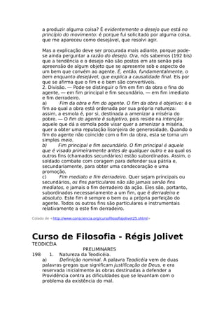 a produzir alguma coisa? É evidentemente o desejo que está no
princípio do movimento: é porque fui solicitado por alguma coisa,
que me apareceu como desejável, que resolvi agir.
Mas a explicação deve ser procurada mais adiante, porque pode-
se ainda perguntar a razão do desejo. Ora, nós sabemos (192 bis)
que a tendência e o desejo não são postos em ato senão pela
apreensão de algum objeto que se apresente sob o aspecto de
um bem que convém ao agente. É, então, fundamentalmente, o
bem enquanto desejável, que explica a causalidade final. Eis por
que se afirma que o fim e o bem são convertíveis.
2. Divisão. — Pode-se distinguir o fim em fim da obra e fina do
agente, — em fim principal e fim secundário, — em fim imediato
e fim derradeiro.
a) Fim da obra e fim do agente. O fim da obra é objetivo: é o
fim ao qual a obra está ordenada por sua própria natureza:
assim, a esmola é, por si, destinada a amenizar a miséria do
pobre. — O fim do agente ê subjetivo, pois reside na intenção:
aquele que dá a esmola pode visar quer a amenizar a miséria,
quer a obter uma reputação lisonjeira de generosidade. Quando o
fim do agente não coincide com o fim da obra, esta se torna um
simples meio.
b) Fim principal e fim secundário. O fim principal é aquele
que é visado primeiramente antes de qualquer outro e ao qual os
outros fins (chamados secundários) estão subordinados. Assim, o
soldado combate com coragem para defender sua pátria e,
secundariamente, para obter uma condecoração e uma
promoção.
c) Fim mediato e fim derradeiro. Quer sejam principais ou
secundários, os fins particulares não são jamais senão fins
mediatos, e jamais o fim derradeiro da ação. Eles são, portanto,
subordinados necessariamente a um fim, que é derradeiro e
absoluto. Este fim é sempre o bem ou a própria perfeição do
agente. Todos os outros fins são particulares e instrumentais
relativamente a este fim derradeiro.
Colado de <http://www.consciencia.org/cursofilosofiajolivet25.shtml>
Curso de Filosofia - Régis Jolivet
TEODICÉIA
PRELIMINARES
198 1. Natureza da Teodicéia.
a) Definição nominal. A palavra Teodicéia vem de duas
palavras gregas que significam justificação de Deus, e era
reservada inicialmente às obras destinadas a defender a
Providência contra as dificuldades que se levantam com o
problema da existência do mal.
 
