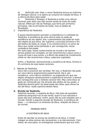 b) Definição real. Hoje, o nome Teodicéia tornou-se sinônimo
de Teologia natural, e se aplica ao conjunto do tratado de Deus. É
a ciência de Deus pela razão.
c) Teodicéia e Teologia. A Teodicéia é então uma ciência
racional; quer dizer que não recorre senão às luzes da razão
natural. Difere por isto da Teologia, que toma por primeiros
princípios, não os princípios da razão, mas os dados da
Revelação.
2. Importância da Teodicéia.
É quase desnecessário assinalar a importância e a utilidade da
Teodicéia. A excelência de uma ciência está na razão da
excelência de seu objeto. Ora, o pensamento não pode ter mais
alto objeto do que Deus, Ser supremo, o princípio primeiro e fim
derradeiro de todas as coisas. É no conhecimento e no amor de
Deus que reside nossa perfeição e, por conseguinte, nossa
verdadeira felicidade.
Por outro lado, nosso conhecimento do mundo e do homem
jamais poderá ser completo, se não remontarmos a Deus como a
causa de tudo o que existe, e a Moral não poderá ter fundamento
sólido se não recorrermos a Deus, soberano Legislador.
Enfim, a Teodicéia, demonstrando a existência de Deus, fornece à
fé a primeira de suas bases racionais.
3. Método da Teodicéia.
Deus não é acessível aos sentidos. Por isso, a Teodicéia não pode
ser uma ciência propriamente experimental. Ela é, por
excelência, uma ciência metafísica, na proporção em que seu
objeto ultrapassa absolutamente a experiência sensível, e deverá
por conseguinte usar o método racional (43). Mas como Deus só
pode ser conhecido por nós através dos efeitos de seu poder, a
Teodicéia deverá partir da observação dos fatos, para elevar-se
daí até Deus. razão suprema destes fatos.
4. Divisão da Teodicéia.
Podemos levantar, a respeito de Deus, três tipos de questões:
podemos perguntar-nos se ele existe, qual é a sua natureza e
quais são seus atributos, enfim, quais são as suas relações com o
mundo. Donde a seguinte divisão da Teodicéia: a existência de
Deus, — a natureza e os atributos de Deus, relações de Deus e
do mundo.
PRIMEIRA PARTE
A EXISTÊNCIA DE DEUS
Antes de abordar as provas da existência de Deus, é mister
indagar se estas provas são necessárias, e se são possíveis. Com
efeito, de uma parte, os ontologistas sustentaram que era inútil
 