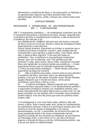 demonstrar a existência de Deus, e, de outra parte, os fideístas e
os agnosticistas negaram que fosse possível fazer esta
demonstração. Devemos, então, começar por criticar estas duas
opiniões.
CAPÍTULO PRIMEIRO
NECESSIDADE E POSSIBILIDADE DE UMA DEMONSTRAÇÃO
ART. I. O ONTOLOGISMO
199 1. O argumento ontológico. — Os ontologistas sustentam que não
é necessário demonstrar a existência de Deus, porque, segundo eles,
a existência de Deus é imediatamente evidente, e não se demonstra
a evidência. Ela vale por si só.
Uns (Malebranche, GiOBErti) afirmam que nós temos a intuição
de Deus na do ser universal. Donde o nome de ontologismo dado
especialmente a esta doutrina.
Outros (Santo Anselmo, Descartes) se limitam a sustentar que a
existência de Deus é evidente "a priori", pelo simples fato de
compreender o que significa a palavra Deus. Com efeito, dizem
eles, a palavra Deus significa "o Ser que tem todas as
perfeições". Ora, a existência é uma perfeição (impossível
pensar, sem cair no absurdo, num "Ser perfeito que não
existisse"!) Logo, Deus existe. Seria, então, impossível conceber
Deus sem apreender ao mesmo tempo sua existência. — É este
argumento famoso que foi chamado argumento ontológico.
2. Crítica do argumento ontológico. — Santo Tomás critica este
argumento da seguinte maneira:
a) Não é evidente para todos, mesmo entre os que admitem
a existência de Deus, que Deus seja o ser absolutamente
perfeito, e tal que se não possa conceber maior. Muitos filósofos
pagãos disseram que o mundo era Deus; certos povos
consideram como Deus o Sol ou a Lua.
b) O sofisma ontológico. Mesmo supondo que a definição
nominal de Deus seja para todos (‘o ser absolutamente perfeito",
o argumento ontológico constitui um verdadeiro sofisma, pois
passa indevidamente da ordem lógica para a ordem real: eu não
posso conceber um ser perfeito sem o conceber como existente
(ordem lógica), mas isto não prova que este ser perfeito existe
(ordem real).
c) O ontologismo é, com mais forte razão, sofistico. Nós não
vemos a Deus. Todo o nosso saber vem, direta ou indiretamente,
da experiência sensível, e Deus é e permanece sempre para nós,
mesmo ao final de nossas investigações e de nossas
demonstrações, um Dí) ::s escondido, de tal forma fica além de
nossa apreensão direta e de nossa compreensão natural.
Quanto à intuição do ser universal ou inteligível, de que falamos
em Psicologia (141), e em Crítica (177), ela não ó de forma
alguma a intuição de Deus ou do Ser infinitamente perfeito, mas
a do ser em geral ou indeterminado.
 
