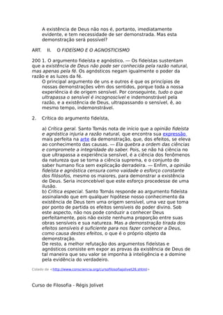 A existência de Deus não nos é, portanto, imediatamente
evidente, e tem necessidade de ser demonstrada. Mas esta
demonstração será possível?
ART. II. O FIDEÍSMO E O AGNOSTICISMO
200 1. O argumento fideísta e agnóstico. — Os fideístas sustentam
que a existência de Deus não pode ser conhecida pela razão natural,
mas apenas pela fé. Os agnósticos negam igualmente o poder da
razão e as luzes da fé.
O principal argumento de uns e outros é que os princípios de
nossas demonstrações vêm dos sentidos, porque toda a nossa
experiência é de origem sensível. Por conseguinte, tudo o que
ultrapassa o sensível é incognoscível e indemonstrável pela
razão, e a existência de Deus, ultrapassando o sensível, ê, ao
mesmo tempo, indemonstrável.
2. Crítica do argumento fideísta,
a) Crítica geral. Santo Tomás nota de início que a opinião fideísta
e agnóstica injuria a razão natural, que encontra sua expressão
mais perfeita na arte da demonstração, que, dos efeitos, se eleva
ao conhecimento das causas. — Ela quebra a ordem das ciências
e compromete a integridade do saber. Pois, se não há ciência no
que ultrapassa a experiência sensível, é a ciência dos fenômenos
da natureza que se torna a ciência suprema, e o conjunto do
saber humano fica sem explicação derradeira. — Enfim, a opinião
fideísta e agnóstica censura como vaidade o esforço constante
dos filósofos, mesmo os maiores, para demonstrar a existência
de Deus. Seria inconcebível que este esforço procedesse de uma
ilusão.
b) Crítica especial. Santo Tomás responde ao argumento fideísta
assinalando que em qualquer hipótese nosso conhecimento da
existência de Deus tem uma origem sensível, uma vez que toma
por ponto de partida os efeitos sensíveis do poder divino. Sob
este aspecto, não nos pode conduzir a conhecer Deus
perfeitamente, pois não existe nenhuma proporção entre suas
obras sensíveis e sua natureza. Mas a demonstração tirada dos
efeitos sensíveis é suficiente para nos fazer conhecer a Deus,
como causa destes efeitos, o que é o próprio objeto da
demonstração.
De resto, a melhor refutação dos argumentos fideístas e
agnósticos consiste em expor as provas da existência de Deus de
tal maneira que seu valor se imponha à inteligência e a domine
pela evidência do verdadeiro.
Colado de <http://www.consciencia.org/cursofilosofiajolivet26.shtml>
Curso de Filosofia - Régis Jolivet
 