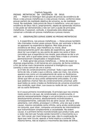 Capítulo Segundo
PROVAS METAFÍSICAS DA EXISTÊNCIA DE DEUS
201 Podem-se distinguir dois grupos de provas da existência de
Deus: o das provas metafísicas e o das provas morais, conforme estas
provas partem da realidade objetiva do universo, ou da realidade
moral. Na realidade, toda prova de Deus é metafísica, uma vez que a
existência de Deus não é, propriamente, objeto de apreensão intuitiva
e não pode ser demonstrada a não ser com a ajuda de princípios
metafísicos. É possível, contudo, e ressalvada esta observação,
conservar a divisão em provas metafísicas e provas morais.
ART. I. OBSERVAÇÕES GERAIS SOBRE AS PROVAS METAFÍSICAS
1. A experiência, nas provas metafísicas. — Estas provas também
são chamadas muitas vezes provas físicas, por assinalar o fato de
se apoiarem na experiência objetiva. Mas toda prova da
existência de Deus, seja metafísica ou moral, deve
necessariamente partir dos dados de experiência, quer dizer,
deve ter sua origem ou seu ponto de apoio nos seres e fatos
concretos que a experiência nos revela, para elevar-se daí a um
Ser real, sem o qual estes seres e estes fatos e todo o universo
permaneceriam inexplicados e inexplicáveis.
202 2. Visão geral das provas metafísicas. — Antes de expor os
diversos argumentos, é útil tomá-los em conjunto, de forma sintética,
a fim de tornar mais claramente acessível à inteligência o que
constitui o eixo comum de uns e outros.
a) O fato do condicionamento universal. Tudo o que vemos em
torno de nós, e tudo o que a ciência, cada vez mais, nos ensina,
aparece-nos como um encadeamento de seres ou fenômenos
que se sucedem e se imiscuem uns nos outros e assim formam
séries que têm os seus anéis sòlidamente articulados. É a isto
que podemos chamar fato do condicionamento universal, pelo
qual todos os seres e todos os fenômenos do universo encontram
sua condição, quer dizer, sua causa ou razão de ser, num outro
ser ou outro fenômeno.
b) A causa primeira incondicionada. O princípio que nos orienta
neste ponto é o de que, de condicionado a condicionante, é
preciso necessariamente chegar a um princípio ou a uma causa
absolutamente primeira, absolutamente incondicionada e,
conseqüentemente, colocada fora da série causai. De nada
adiantaria, com efeito, prosseguir o infinito, uma vez que a série
causai, mesmo concebida como infinita, seria ainda condicionada
no conjunto, quer dizer, composta unicamente de intermediários
que transmitissem simplesmente a causalidade. Na ordem
causai, é o primeiro termo incondicionado que produz tudo, pois
o resto não tem por função senão transmitir o movimento ou o
ser. (Um canal, por mais longo que seja, não é a explicação da
água que nele circula; apenas a fonte explica a corrente. Da
mesma forma, não se explica o movimento das bolas de bilhar,
 