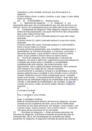 singulares a uma verdade universal. Sua forma geral é a
seguinte:
O calor dilata o ferro, o cobre, o bronze, o aço. Logo, o calor dilata
todos os metais.
Art. III. O SILOGISMO § 1. Noções Gerais
]22 1. Natureza do silogismo. — O silogismo é um
argumento pelo qual, de um antecedente que une dois termos a um
terceiro, tira-se um conseqüente que une estes dois termos entre si.
a) Composição do silogismo. Todo silogismo regular se compõe
então de três proposições, nas quais três termos são comparados
dois a dois. Estes termos são:
O termo maior (T), assim chamado porque é o que tem maior
extensão.
O termo menor (t), assim chamado porque é o que tem menor
extensão.
O termo médio (M), assim chamado porque é o intermediário
entre o termo maior e o menor.
As duas primeiras proposições, que compõem coletivamente o
antecedente, se chamam premissas, e a terceira, conclusão. —
Das duas premissas, a que contém o termo maior se chama
maior. A que contém o termo menor se chama menor.
b) Forma do silogismo. Para compreender a natureza do
silogismo, tal como o definimos, suponhamos que procurássemos
a relação que existe entre a caridade e a amabilidade,
estabelecendo esta relação, não empiricamente, mas
logicamente, isto é, sobre princípios necessários. Para conhecer
esta relação e sua razão de ser, iremos comparar
sucessivamente a caridade à virtude e a amabilidade à virtude,
porque sabemos que a caridade é uma virtude e que a virtude é
amável. Podemos concluir desta comparação que a caridade,
sendo uma virtude, é necessariamente amável. Quer dizer que
deduzimos da identidade (lógica) da amabilidade e da caridade à
virtude, a identidade da amabilidade e da caridade. A idéia de
virtude nos serviu, então, de termo médio. Donde o silogismo
seguinte:
Μ Τ
A virtude é amável.
t Μ
Ora, a caridade é uma virtude.
t Τ
Logo, a caridade é amável.
Pode-se imediatamente deduzir da forma do silogismo, tal qual
ressalta do que acabamos de dizer, que o termo médio deve
encontrar-se nas duas premissas, em relação, numa (maior), com
o termo maior, noutra (menor), com o termo menor — e que ele
não deve jamais encontrar-se na conclusão.
23 . Princípios do silogismo. — Estes princípios decorrem da
natureza do silogismo. O primeiro é tomado do ponto-de-vista da
compreensão, isto é, da consideração do conteúdo das idéias
presentes no silogismo. O segundo é tomado do ponto-de-vista da
 