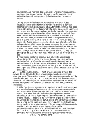 multiplicando o número das bolas, mas unicamente recorrendo,
qualquer que seja o número de bolas, à mão, que é a causa
primeira do movimento que as bolas transmitem umas às
outras.)
203 c) A causa universal absolutamente primeira. Nossa
investigação só pode terminar numa causa única e por isto
mesmo universal, pois a causa absolutamente primeira não pode
ser senão única. Se ela fosse múltipla, seria necessário supor que
as causas absolutamente primeiras são independentes umas das
outras (senão, elas não seriam absolutamente primeiras). Ora,
esta suposição é incompatível com a unidade e a ordem que
reina no universo, e inconciliável com as exigências da razão,
para a qual o inteligível, o ser e o uno são convertíveis (192). Se
assim não fosse, seria necessário admitir que a lei absoluta das
coisas não coincide com a de nosso pensamento e que, apesar
do absurdo ser inconcebível, pode contudo constituir o cerne das
coisas. Ora, nisto existe uma incompatibilidade radical, uma vez
que, como já vimos na Crítica do conhecimento (177), os
princípios da razão não são nada mais do que as próprias leis do
ser.
É necessário, portanto, concluir que só existe uma Causa
absolutamente primeira e que esta Causa, que, pela própria
definição (sendo absolutamente primeira) não depende de
nenhuma outra e domina todas as séries causais, deve ser um
Ser necessário, quer dizer, de tal ordem que não possa não ser,
exista por sua própria essência e tenha em si a razão total de sua
existência.
204 3. Objeção kantiana. — Kant levantou contra o valor das
provas da existência de Deus uma objeção geral que devemos
examinar aqui. Todas estas provas, diz ele, apóiam-se no princípio da
causalidade, pelo fato de que procuram mostrar que Deus é causa do
universo. Ora, o princípio da causalidade não tem valor a não ser na
ordem da experiência sensível. As provas de Deus são, portanto,
ineficazes.
A esta objeção devemos opor o seguinte: em primeiro lugar, que
o princípio da causalidade, como nós o empregamos aqui, não
nos serve mais do que para provar que o universo exige uma
causa, e isto em virtude mesmo do que apreendemos no
universo, e de forma alguma para definir o que é ou deve ser em
si esta causa, — depois, e de acordo com o que estabelecemos
na Crítica do conhecimento (177), que o princípio de causalidade
não é uma-forma subjetiva, quer dizer, a priori e arbitrária, de
nossa razão, mas uma evidência objetiva, apreendida no próprio
ser dado à experiência, e por conseguinte válida
proporcionalmente para a universalidade do ser. Segue-se que,
ao contrário do que afirma. Kant, o uso transcendente do
princípio de causalidade é legítimo-e rigorosamente válido.
ART. II. AS CINCO VIAS
 