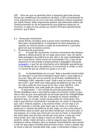 205 Uma vez que se aprendeu bem o esquema geral das provas,
físicas (ou metafísicas) da existência de Deus, é fácil compreender os
cinco argumentos (ou as cinco vias que conduzem a Deus) propostos
por Santo Tomás. Estes argumentos partem das diferentes ordens de
condicionamento ou de encadeamento que podemos observar no
universo, e cada um nos conduz ao mesmo Princípio absortamente
primeiro, que é Deus.
§ 1. Prova pelo movimento
Santo Tomás considera esta a prova mais manifesta de todas.
Para bem compreendê-la, é importante ter bem presentes ao
espírito ao mesmo tempo a noção de movimento e o princípio
geral em que se baseia a prova.
1. O princípio do argumento.
a) A noção de movimento. O termo movimento não designa
apenas o deslocamento de um lugar para outro, mas, em geral,
toda passagem da potência ao ato, isto é, de uma modalidade de
ser a uma outra. Como vimos em Cosmologia (73), o que há de
essencial no movimento é propriamente a passagem enquanto
passagem, o que faz do movimento uma realidade que participa
a um tempo do ato e da potência. O movimento é, então, o sinal
e a forma do que se chama em geral o vir-a-ser.
b) A inteligibilidade do vir-a-ser. Toda a questão estará então
em descobrir o que torna inteligível (quer dizer, o que explica) o
vir-a-ser. Para isto vai-se recorrer ao princípio, estabelecido na
Ontologia (194), segundo o qual "tudo o que se move é movido
por outro", quer dizer que nada passa da potência ao ato a não
ser sob a ação de uma causa já em ato, o que significa, mais
resumidamente, que nada pode ser causa de si mesmo.
2. O argumento. — Em virtude do princípio precedente, Santo
Tomás estabelece que o movimento exige um primeiro motor (o que
não é mais do que uma aplicação do princípio geral da inteligibilidade
do vir-a-ser). "Com efeito, diz ele, é evidente (e nossos sentidos o
atestam) que, no mundo, certas coisas estão em movimento. Ora,
tudo o que está em movimento é movido por um outro. É impossível
que, sob o mesmo aspecto, e do mesmo modo. um ser seja a um
tempo movente e movido, quer dizer que se mova a si mesmo e
passe por si mesmo da potência ao ato. Logo, se uma coisa está em
movimento, deve-se dizer que ela está movida por uma outra (81). E
isto porque, se a coisa que move por sua vez se move, é necessário,
por outro lado, que ela seja movida por uma outra, e esta por uma
outra ainda. Ora, não se pode ir assim ao infinito, porque não
existiria então motor primeiro, e daí se seguiria que não existiriam
tampouco outros motores, pois os motores intermediários não movem
a não ser que sejam movidos pelo primeiro motor, como o bastão não
se move a não ser movido pela mão. Logo, é necessário chegar a um
 