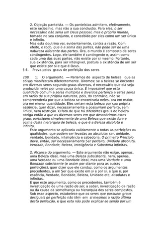 2. Objeção panteísta. — Os panteístas admitem, efetivamente,
este raciocínio, mas não a sua conclusão. Para eles, o ser
necessário não seria um Deus pessoal, mas o próprio mundo,
tomado no seu conjunto, e concebido por eles como um ser único
e infinito.
Mas esta doutrina vai, evidentemente, contra a razão. Com
efeito, o todo, que é a soma das partes, não pode ser de uma
natureza diferente das partes. Ora, o mundo é composto de seres
contingentes. Logo, ele também é contingente e, assim como
cada uma das suas partes, não existe por si mesmo. Portanto,
sua existência, para ser inteligível, postula a existência de um ser
que existe por si e que é Deus.
§ 4. Prova pelos graus de perfeição dos seres
208 1. O argumento. — Parlamos do aspecto de beleza que as
coisas manifestam diferentemente. Diremos: se a beleza se encontra
em diversos seres segundo graus diversos, é necessário que ela seja
produzida neles por uma causa única. É impossível que esta
qualidade comum a seres múltiplos e diversos pertença a estes seres
em razão de sua própria natureza, pois, do contrário, não se
compreenderia por que a beleza se encontraria neles, ora em maior,
ora em menor quantidade. Eles seriam esta beleza por sua própria
essência, quer dizer, necessariamente a possuiriam perfeita, sem
limite, nem restrição. O fato de que há diferentes graus de beleza
obriga então a que os diversos seres em que descobrimos estes
graus participem simplesmente de uma Beleza que existe fora e
acima desta hierarquia de beleza, e que é a Beleza absoluta e
infinita.
Este argumento se aplicaria validamente a todas as perfeições ou
qualidades, que podem ser levadas ao absoluto: ser, unidade,
verdade, bondade, inteligência e sabedoria. O primeiro Princípio
deve, então, ser necessariamente Ser perfeito, Unidade absoluta,
Verdade, Bondade, Beleza, Inteligência e Sabedoria infinitas.
2. Alcance do argumento. — Este argumento não exige, apenas,
uma Beleza ideal, mas uma Beleza subsistente, nem, apenas,
uma Verdade ou uma Bondade ideal, mas uma Verdade e uma
Bondade subsistente (e assim por diante para as outras
perfeições), quer dizer que ele conduz, como os argumentos
precedentes, a um Ser que existe em si e por si, e que é, por
essência, Verdade, Bondade, Beleza, Unidade etc, absolutas e
infinitas.
É que este argumento, como os precedentes, também é
investigação de uma razão de ser, a saber, investigação da razão
ou da causa da semelhança ou hierarquia dos seres compostos.
Sob esse aspecto, estabelece que os seres que possuem graus
desiguais de perfeição não têm em si mesmos a razão última
desta perfeição, e que esta não pode explicar-se senão por um
 