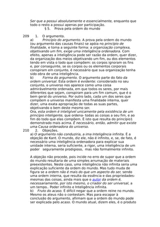 Ser que a possui absolutamente e essencialmente, enquanto que
todo o resto a possui apenas por participação.
§ 5. Prova pela ordem do mundo
209 1. O argumento.
a) Princípio do argumento. A prova pela ordem do mundo
(ou argumento das causas finais) se apóia no princípio de
finalidade, e toma a seguinte forma: a organização complexa,
objetivando um fim, exige uma inteligência ordenadora. Com
efeito, apenas a inteligência pode ser razão da ordem, quer dizer,
da organização dos meios objetivando um fim, ou dos elementos
tendo em vista o todo que compõem: os corpos ignoram os fins
e, por conseguinte, se os corpos ou os elementos corporais
conspiram em conjunto, é necessário que sua organização tenha
sido obra de uma inteligência.
b) Forma do argumento. O argumento parte do fato da
ordem universal. Esta ordem é evidente: considerado no seu
conjunto, o universo nos aparece como uma coisa
admiràvelmente ordenada, em que todos os seres, por mais
diferentes que sejam, conspiram para um fim comum, que é o
bem geral do universo. Por outro lado, cada um dos seres que
compõem o universo manifesta uma finalidade interna, quer
dizer, uma exata apropriação de todas as suas partes,
objetivando o bem deste mesmo ser.
Ora, esta ordem é inteligível unicamente pela existência de um
princípio inteligente, que ordena- todas as coisas a seu fim, e ao
fim do todo que elas compõem. É isto que resulta do princípio1
demonstrado mais acima. Ê necessário, então, admitir que existe
uma Causa ordenadora do universo.
210 2. Objeções.
a) O argumento não conduziria, a ima Inteligência infinita. É a
objeção de Kant. O mundo, diz ele, não é infinito, e, se, de fato, é
necessário uma inteligência ordenadora para explicar sua
unidade interna, seria suficiente, a rigor, uma inteligência de um
poder seguramente prodigioso, mas não formalmente infinito.
A objeção não procede, pois incide no erro de supor que a ordem
do mundo resultaria de uma simples arrumação de materiais
preexistentes. Neste caso, uma inteligência não infinita seria uma
explicação suficiente da ordem do mundo. Mas tudo muda de
figura se a ordem não é mais do que um aspecto do ser, sendo
uma ordem interna, que resulta da essência e das propriedades-
mesmas das coisas, ainda mais que o autor da ordem é,
necessariamente, por isto mesmo, o criador do ser universal, a
um tempo.. Poder infinito e Inteligência infinita.
b) Fruto do acaso. É difícil negar que a ordem reine no mundo.
Mesmo os ateus não o contestam. Mas para escapar à
conclusão do argumento, afirmam que a ordem do mundo pode
ser explicada pelo acaso. O mundo atual, dizem eles, é o produto
 