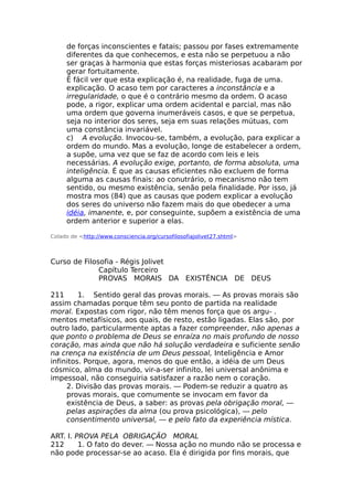 de forças inconscientes e fatais; passou por fases extremamente
diferentes da que conhecemos, e esta não se perpetuou a não
ser graças à harmonia que estas forças misteriosas acabaram por
gerar fortuitamente.
É fácil ver que esta explicação é, na realidade, fuga de uma.
explicação. O acaso tem por caracteres a inconstância e a
irregularidade, o que é o contrário mesmo da ordem. O acaso
pode, a rigor, explicar uma ordem acidental e parcial, mas não
uma ordem que governa inumeráveis casos, e que se perpetua,
seja no interior dos seres, seja em suas relações mútuas, com
uma constância invariável.
c) A evolução. Invocou-se, também, a evolução, para explicar a
ordem do mundo. Mas a evolução, longe de estabelecer a ordem,
a supõe, uma vez que se faz de acordo com leis e leis
necessárias. A evolução exige, portanto, de forma absoluta, uma
inteligência. É que as causas eficientes não excluem de forma
alguma as causas finais: ao conutrário, o mecanismo não tem
sentido, ou mesmo existência, senão pela finalidade. Por isso, já
mostra mos (84) que as causas que podem explicar a evolução
dos seres do universo não fazem mais do que obedecer a uma
idéia, imanente, e, por conseguinte, supõem a existência de uma
ordem anterior e superior a elas.
Colado de <http://www.consciencia.org/cursofilosofiajolivet27.shtml>
Curso de Filosofia - Régis Jolivet
Capítulo Terceiro
PROVAS MORAIS DA EXISTÊNCIA DE DEUS
211 1. Sentido geral das provas morais. — As provas morais são
assim chamadas porque têm seu ponto de partida na realidade
moral. Expostas com rigor, não têm menos força que os argu- .
mentos metafísicos, aos quais, de resto, estão ligadas. Elas são, por
outro lado, particularmente aptas a fazer compreender, não apenas a
que ponto o problema de Deus se enraíza no mais profundo de nosso
coração, mas ainda que não há solução verdadeira e suficiente senão
na crença na existência de um Deus pessoal, Inteligência e Amor
infinitos. Porque, agora, menos do que então, a idéia de um Deus
cósmico, alma do mundo, vir-a-ser infinito, lei universal anônima e
impessoal, não conseguiria satisfazer a razão nem o coração.
2. Divisão das provas morais. — Podem-se reduzir a quatro as
provas morais, que comumente se invocam em favor da
existência de Deus, a saber: as provas pela obrigação moral, —
pelas aspirações da alma (ou prova psicológica), — pelo
consentimento universal, — e pelo fato da experiência mística.
ART. I. PROVA PELA OBRIGAÇÃO MORAL
212 1. O fato do dever. — Nossa ação no mundo não se processa e
não pode processar-se ao acaso. Ela é dirigida por fins morais, que
 