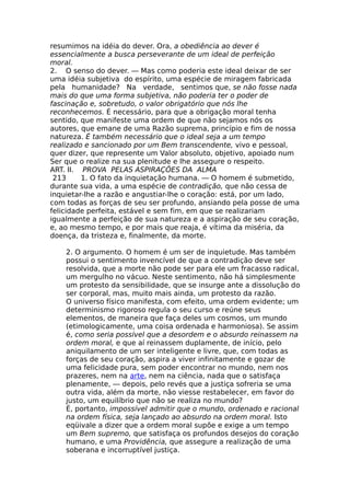 resumimos na idéia do dever. Ora, a obediência ao dever é
essencialmente a busca perseverante de um ideal de perfeição
moral.
2. O senso do dever. — Mas como poderia este ideal deixar de ser
uma idéia subjetiva do espírito, uma espécie de miragem fabricada
pela humanidade? Na verdade, sentimos que, se não fosse nada
mais do que uma forma subjetiva, não poderia ter o poder de
fascinação e, sobretudo, o valor obrigatório que nós lhe
reconhecemos. É necessário, para que a obrigação moral tenha
sentido, que manifeste uma ordem de que não sejamos nós os
autores, que emane de uma Razão suprema, princípio e fim de nossa
natureza. É também necessário que o ideal seja a um tempo
realizado e sancionado por um Bem transcendente, vivo e pessoal,
quer dizer, que represente um Valor absoluto, objetivo, apoiado num
Ser que o realize na sua plenitude e lhe assegure o respeito.
ART. II. PROVA PELAS ASPIRAÇÕES DA ALMA
213 1. O fato da inquietação humana. — O homem é submetido,
durante sua vida, a uma espécie de contradição, que não cessa de
inquietar-lhe a razão e angustiar-lhe o coração: está, por um lado,
com todas as forças de seu ser profundo, ansiando pela posse de uma
felicidade perfeita, estável e sem fim, em que se realizariam
igualmente a perfeição de sua natureza e a aspiração de seu coração,
e, ao mesmo tempo, e por mais que reaja, é vítima da miséria, da
doença, da tristeza e, finalmente, da morte.
2. O argumento. O homem é um ser de inquietude. Mas também
possui o sentimento invencível de que a contradição deve ser
resolvida, que a morte não pode ser para ele um fracasso radical,
um mergulho no vácuo. Neste sentimento, não há simplesmente
um protesto da sensibilidade, que se insurge ante a dissolução do
ser corporal, mas, muito mais ainda, um protesto da razão.
O universo físico manifesta, com efeito, uma ordem evidente; um
determinismo rigoroso regula o seu curso e reúne seus
elementos, de maneira que faça deles um cosmos, um mundo
(etimologicamente, uma coisa ordenada e harmoniosa). Se assim
é, como seria possível que a desordem e o absurdo reinassem na
ordem moral, e que aí reinassem duplamente, de início, pelo
aniquilamento de um ser inteligente e livre, que, com todas as
forças de seu coração, aspira a viver infinitamente e gozar de
uma felicidade pura, sem poder encontrar no mundo, nem nos
prazeres, nem na arte, nem na ciência, nada que o satisfaça
plenamente, — depois, pelo revés que a justiça sofreria se uma
outra vida, além da morte, não viesse restabelecer, em favor do
justo, um equilíbrio que não se realiza no mundo?
É, portanto, impossível admitir que o mundo, ordenado e racional
na ordem física, seja lançado ao absurdo na ordem moral. Isto
eqüivale a dizer que a ordem moral supõe e exige a um tempo
um Bem supremo, que satisfaça os profundos desejos do coração
humano, e uma Providência, que assegure a realização de uma
soberana e incorruptível justiça.
 