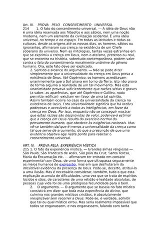 Art. III. PROVA PELO CONSENTIMENTO UNIVERSAL
214 1. O fato do consentimento universal. — A idéia de Deus não
é uma idéia reservada aos filósofos e aos sábios, nem uma noção
moderna, nem um elemento da civilização ocidental. É uma idéia
universal, no tempo e no espaço. Em todas as latitudes e todas as
culturas, desde as origens até os nossos dias, os homens, sábios ou
ignorantes, afirmaram sua crença na existência de um Chefe
soberano do universo. Nem as mitologias, tantas vezes estranhas em
que se exprimiu a crença em Deus, nem o ateísmo, pretenso ou real,
que se encontra na história, sobretudo contemporânea, podem valer
contra o fato do consentimento moralmente unânime do gênero
humano. Ora, este fato deve ser explicado.
2. Sentido e alcance do argumento. — Não se pode dizer
simplesmente que a universalidade da crença em Deus prova a
existência de Deus. Até Copérnico, os homens acreditavam
unanimemente que o Sol girava em torno da Terra: isto não prova
de forma alguma a realidade de um tal movimento. Mas esta
unanimidade provava suficientemente que razões sérias e graves
(a saber, as aparências, que até Copérnico e Galileu, nada
permitia retificar) existiam em favor de uma tal opinião.
Assim também ocorre no caso da universalidade da crença na
existência de Deus. Esta universalidade significa que há razões
poderosas e acessíveis a todas as inteligências, em favor da
crença em Deus. Por isso, enquanto não se conseguir mostrar
que estas razões são desprovidas de valor, poder-se-á estimar
que a crença em Deus resulta do exercício normal do
pensamento humano, que obedece às exigências racionais. Mas
vê-se também daí que é menos a universalidade da crença como
tal que serve de argumento, do que a presunção de que uma
evidência objetiva age neste ponto para realizar o
consentimento universal.
ART. IV. PROVA PELA EXPERIÊNCIA MÍSTICA
215 1. O fato da experiência mística. — Grandes almas religiosas —
São Paulo, São Francisco de Assis, São João da Cruz, Santa Teresa,
Maria da Encarnação etc. — afirmaram ter entrado em contato
experimental com Deus, de uma forma que ultrapassa seguramente
os meios humanos de expressão, mas em que desfrutaram da
irresistível evidência da presença de Deus. Pode-se, decerto, atribuí-lo
a uma ilusão. Mas é necessário considerar, também, tudo o que esta
explicação acumula de dificuldades, uma vez que se trata de espíritos
lúcidos e sãos, de caracteres de uma retidão e lealdade absolutas, de
pessoas cuja vida foi de uma prodigiosa fecundidade para o bem.
2. O argumento. — O argumento que se baseia no fato místico
consistirá em dizer que toda esta experiência do divino, que
culmina nos grandes místicos cristãos, é absolutamente
inexplicável sem recorrer a Deus. Pode-se, é verdade, admitir
que tal ou qual místico errou. Mas seria realmente impossível que
todos se enganassem, e nos enganassem, falando com tanta
 