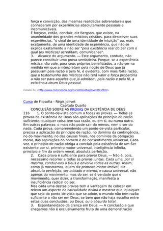 força e convicção, das mesmas realidades sobrenaturais que
conheceram por experiências absolutamente pessoais e
incomunicáveis.
É forçoso, então, concluir, diz Bergson, que existe, na
unanimidade dos grandes místicos cristãos, para descrever suas
experiências, "o sinal de uma identidade de intuição" ou, mais
exatamente, de uma identidade de experiência, que não se
explica exatamente a não ser "pela existência real do Ser com o
qual (os místicos) acreditam, comunicar-se".
3. Alcance do argumento. — Este argumento, contudo, não
parece constituir uma prova verdadeira. Porque, se a experiência
mística não vale, para seus próprios beneficiados, a não ser na
medida em que a interpretam pela noção de Deus que já
possuíam pela razão e pela fé, é evidente, com mais forte razão,
que o testemunho dos místicos não terá valor e força probatória
a não ser para aqueles que já admitem, pela razão e pela fé, a
existência deum Deus pessoal.
Colado de <http://www.consciencia.org/cursofilosofiajolivet28.shtml>
Curso de Filosofia - Régis Jolivet
Capítulo Quarto
CONCLUSÃO SOBRE AS PROVAS DA EXISTÊNCIA DE DEUS
216 1. O ponto-de-vista comum a todas as provas. — Todas as
provas da existência de Deus são aplicações do princípio de razão
suficiente: qualquer coisa tem sua razão, ou em si, ou numa outra.
Em outras palavras: o mais não pode sair do menos, nem o ser do
nada. Cada prova, compreendendo um ponto-de-vista particular,
precisa a aplicação do princípio de razão, no domínio da contingência,
no do movimento, no das causas finais, nos domínios da obrigação
moral, das aspirações do homem e do consentimento universal. Cada
vez, o princípio de razão obriga a concluir pela existência de um Ser
existente por si, primeiro motor universal, inteligência infinita,
princípio e fim da ordem moral, absoluta perfeição.
2. Cada prova é suficiente para provar Deus. — Não é, pois,
necessário recorrer a todas as provas juntas. Cada uma, por si
mesma, conduz-nos a Deus e envolve todas as outras. Assim,
como já mostramos, quem diz primeiro motor imóvel, diz
absoluta perfeição, ser iniciado e eterno, e causa universal, não
apenas do movimento, mas do ser, se é verdade que o
movimento, quer dizer, a transformação, manifesta a
insuficiência radical do ser.
Mas cada uma destas provas tem a vantagem de colocar em
relevo um aspecto da causalidade divina e mostrar que, qualquer
que seja do ponto-de-vista que se adote, o mundo não tem razão
suficiente a não ser em Deus, se bem que não haja escolha entre
estas duas conclusões: ou Deus, ou o absurdo total.
3. Espontaneidade da crença em Deus. — A conclusão a que
chegamos não é exclusivamente fruto de uma demonstração
 