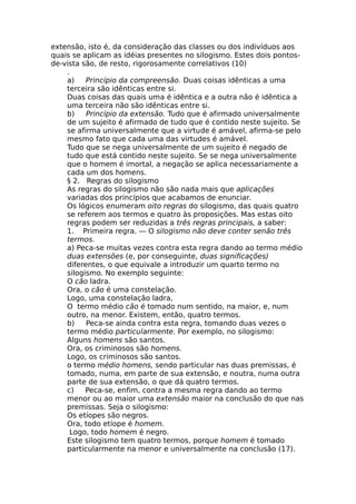 extensão, isto é, da consideração das classes ou dos indivíduos aos
quais se aplicam as idéias presentes no silogismo. Estes dois pontos-
de-vista são, de resto, rigorosamente correlativos (10)
.
a) Princípio da compreensão. Duas coisas idênticas a uma
terceira são idênticas entre si.
Duas coisas das quais uma é idêntica e a outra não é idêntica a
uma terceira não são idênticas entre si.
b) Princípio da extensão. Tudo que é afirmado universalmente
de um sujeito é afirmado de tudo que é contido neste sujeito. Se
se afirma universalmente que a virtude é amável, afirma-se pelo
mesmo fato que cada uma das virtudes é amável.
Tudo que se nega universalmente de um sujeito é negado de
tudo que está contido neste sujeito. Se se nega universalmente
que o homem é imortal, a negação se aplica necessariamente a
cada um dos homens.
§ 2. Regras do silogismo
As regras do silogismo não são nada mais que aplicações
variadas dos princípios que acabamos de enunciar.
Os lógicos enumeram oito regras do silogismo, das quais quatro
se referem aos termos e quatro às proposições. Mas estas oito
regras podem ser reduzidas a três regras principais, a saber:
1. Primeira regra. — O silogismo não deve conter senão três
termos.
a) Peca-se muitas vezes contra esta regra dando ao termo médio
duas extensões (e, por conseguinte, duas significações)
diferentes, o que equivale a introduzir um quarto termo no
silogismo. No exemplo seguinte:
O cão ladra.
Ora, o cão é uma constelação.
Logo, uma constelação ladra,
O termo médio cão é tomado num sentido, na maior, e, num
outro, na menor. Existem, então, quatro termos.
b) Peca-se ainda contra esta regra, tomando duas vezes o
termo médio particularmente. Por exemplo, no silogismo:
Alguns homens são santos.
Ora, os criminosos são homens.
Logo, os criminosos são santos.
o termo médio homens, sendo particular nas duas premissas, é
tomado, numa, em parte de sua extensão, e noutra, numa outra
parte de sua extensão, o que dá quatro termos.
c) Peca-se, enfim, contra a mesma regra dando ao termo
menor ou ao maior uma extensão maior na conclusão do que nas
premissas. Seja o silogismo:
Os etíopes são negros.
Ora, todo etíope é homem.
Logo, todo homem é negro.
Este silogismo tem quatro termos, porque homem é tomado
particularmente na menor e universalmente na conclusão (17).
 