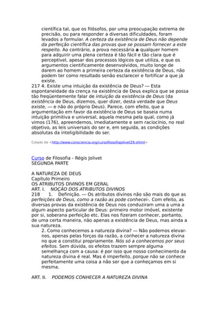 científica tal, que os filósofos, por uma preocupação extrema de
precisão, ou para responder a diversas dificuldades, foram
levados a formular. A certeza da existência de Deus não depende
da perfeição científica das provas que se possam fornecer a este
respeito. Ao contrário, a prova necessária a qualquer homem
para adquirir uma plena certeza é tão fácil e tão clara que é
perceptível, apesar dos processos lógicos que utiliza, e que os
argumentos cientificamente desenvolvidos, muito longe de
darem ao homem a primeira certeza da existência de Deus, não
podem ter como resultado senão esclarecer e fortificar a que já
existe.
217 4. Existe uma intuição da existência de Deus? — Esta
espontaneidade da crença na existência de Deus explica que se possa
tão freqüentemente falar de intuição da existência de Deus (da
existência de Deus, dizemos, quer dizer, desta verdade que Deus
existe, — e não do próprio Deus). Parece, com efeito, que a
argumentação em favor da existência de Deus se baseia numa
intuição primitiva e universal, aquela mesma pela qual, como já
vimos (176), apreendemos, imediatamente e sem raciocínio, no real
objetivo, as leis universais do ser e, em seguida, as condições
absolutas da inteligibilidade do ser.
Colado de <http://www.consciencia.org/cursofilosofiajolivet29.shtml>
Curso de Filosofia - Régis Jolivet
SEGUNDA PARTE
A NATUREZA DE DEUS
Capítulo Primeiro
OS ATRIBUTOS DIVINOS EM GERAL
ART. I. NOÇÃO DOS ATRIBUTOS DIVINOS
218 1. Definição. — Os atributos divinos não são mais do que as
perfeições de Deus, como a razão as pode conhecei-. Com efeito, as
diversas provas da existência de Deus nos conduziram uma a uma a
algum aspecto particular de Deus: primeiro motor imóvel, existente
por si, soberana perfeição etc. Elas nos fizeram conhecer, portanto,
de uma certa maneira, não apenas a existência de Deus, mas ainda a
sua natureza.
2. Como conhecemos a natureza divina? — Não podemos elevar-
nos, apenas pelas forças da razão, a conhecer a natureza divina
no que a constitui propriamente. Nós só a conhecemos por seus
efeitos. Sem dúvida, os efeitos trazem sempre alguma
semelhança com a causa: é por isso que nosso conhecimento da
natureza divina é real. Mas é imperfeito, porque não se conhece
perfeitamente uma coisa a não ser que a conheçamos em si
mesma.
ART. II. PODEMOS CONHECER A NATUREZA DIVINA
 