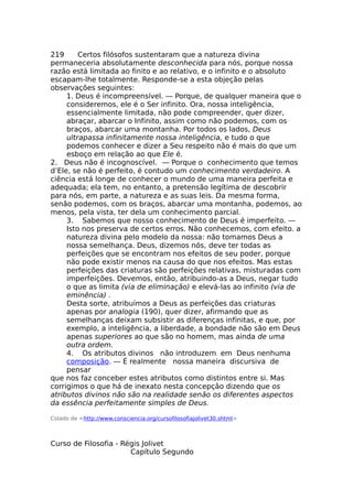 219 Certos filósofos sustentaram que a natureza divina
permaneceria absolutamente desconhecida para nós, porque nossa
razão está limitada ao finito e ao relativo, e o infinito e o absoluto
escapam-lhe totalmente. Responde-se a esta objeção pelas
observações seguintes:
1. Deus é incompreensível. — Porque, de qualquer maneira que o
consideremos, ele é o Ser infinito. Ora, nossa inteligência,
essencialmente limitada, não pode compreender, quer dizer,
abraçar, abarcar o Infinito, assim como não podemos, com os
braços, abarcar uma montanha. Por todos os lados, Deus
ultrapassa infinitamente nossa inteligência, e tudo o que
podemos conhecer e dizer a Seu respeito não é mais do que um
esboço em relação ao que Ele é.
2. Deus não é incognoscível. — Porque o conhecimento que temos
d’Ele, se não é perfeito, é contudo um conhecimento verdadeiro. A
ciência está longe de conhecer o mundo de uma maneira perfeita e
adequada; ela tem, no entanto, a pretensão legítima de descobrir
para nós, em parte, a natureza e as suas leis. Da mesma forma,
senão podemos, com os braços, abarcar uma montanha, podemos, ao
menos, pela vista, ter dela um conhecimento parcial.
3. Sabemos que nosso conhecimento de Deus é imperfeito. —
Isto nos preserva de certos erros. Não conhecemos, com efeito. a
natureza divina pelo modelo da nossa: não tomamos Deus a
nossa semelhança. Deus, dizemos nós, deve ter todas as
perfeições que se encontram nos efeitos de seu poder, porque
não pode existir menos na causa do que nos efeitos. Mas estas
perfeições das criaturas são perfeições relativas, misturadas com
imperfeições. Devemos, então, atribuindo-as a Deus, negar tudo
o que as limita (via de eliminação) e elevá-las ao infinito (via de
eminência) .
Desta sorte, atribuímos a Deus as perfeições das criaturas
apenas por analogia (190), quer dizer, afirmando que as
semelhanças deixam subsistir as diferenças infinitas, e que, por
exemplo, a inteligência, a liberdade, a bondade não são em Deus
apenas superiores ao que são no homem, mas ainda de uma
outra ordem.
4. Os atributos divinos não introduzem em Deus nenhuma
composição. — É realmente nossa maneira discursiva de
pensar
que nos faz conceber estes atributos como distintos entre si. Mas
corrigimos o que há de inexato nesta concepção dizendo que os
atributos divinos não são na realidade senão os diferentes aspectos
da essência perfeitamente simples de Deus.
Colado de <http://www.consciencia.org/cursofilosofiajolivet30.shtml>
Curso de Filosofia - Régis Jolivet
Capítulo Segundo
 