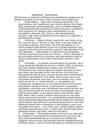 ATRIBUTOS ENTITATIVOS
220 Chamam-se atributos entitativos (ou metafísicos) aqueles que se
referem ao próprio ser de Deus. Estes atributos são os seguintes :
1. Simplicidade. — Deus não é composto de partes, nem
quantitativas, nem metafísicas, nem mesmo lógicas. Com efeito,
toda composição supõe imperfeição, pois o composto depende
necessariamente dos elementos ou das partes que o constituem;
ele é, portanto, em relação a seus componentes, um ser
secundário e derivado. Ora, Deus é o Ser absolutamente
primeiro. Logo, não é composto de forma alguma. E, portanto, é
perfeitamente simples.
2. Infinitude. — Deus é infinito, quer dizer, sem limite no seu
ser, uma vez que é o Ser por si, quer dizer, o ser que existe por
sua própria essência. Com efeito. De onde lhe poderia vir um
limite qualquer? Não poderia vir de uma vontade estranha, uma
vez que nada existe acima de Deus, que de nada depende e tudo
d’Ele depende. — Não poderia vir, além disto, de sua própria
vontade, pois Deus não se fez a si mesmo. — Enfim, não pode vir
de sua própria essência ou natureza, pois esta essência resume
todas as perfeições e exclui toda imperfeição, portanto, todo
limite.
3. Unicidade. — A unidade que está agora em questão, não é
a que resulta da indivisão do ser em si mesmo (192). Já sabemos
que Deus, sendo infinitamente simples, é por isto mesmo
infinitamente uno. Trata-se agora de mostrar que Deus é único,
quer dizer, que não pode existir mais do que um único Deus.
Isto resulta do fato de que o conceito de dois seres infinitamente
perfeitos é contraditório. Com efeito, Deus é tudo o que é, por
sua própria divindade, quer dizer, por sua natureza. Ora, o que
torna um ser tal é incomunicável e não poderá, por
conseguinte, multiplicar-se: se um homem fosse um tal homem
pela própria natureza humana, e não (como é o caso) pelas
qualidades, individuais que o distinguem dos outros homens, ele
não constituiria senão um único ser com a humanidade; seria a
própria humanidade, e não poderia existir outro homem além
dele. Assim, Deus, sendo a própria natureza divina, não pode
existir mais que um só Deus. —A. unicidade divina pode ainda ser
demonstrada pela absoluta perfeição da divindade. Se existissem
vários deuses, eles difeririam necessariamente entre si. Ora, esta
diferença exigiria que um possuísse o que faltasse a outro, que
não poderia ser Deus, — ou, então, que a ambos faltasse alguma
perfeição possuída pelo outro, e, neste caso, nenhum possuiria a
perfeição infinita, quer dizer, nenhum seria Deus.
4. Intensidade. — Etimologicamente, é imenso o que não pode
ser medido, e a imensidade é um atributo divino que exclui de
Deus toda possibilidade de ser circunscrito ou limitado por
qualquer coisa que seja. Este atributo decorre imediatamente da
infinitude divina: o que é infinito não pode ser limitado por nada.
 