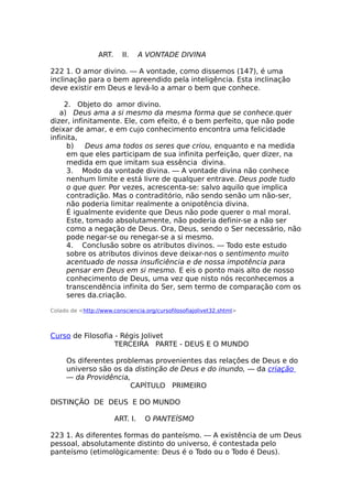 ART. II. A VONTADE DIVINA
222 1. O amor divino. — A vontade, como dissemos (147), é uma
inclinação para o bem apreendido pela inteligência. Esta inclinação
deve existir em Deus e levá-lo a amar o bem que conhece.
2. Objeto do amor divino.
a) Deus ama a si mesmo da mesma forma que se conhece.quer
dizer, infinitamente. Ele, com efeito, é o bem perfeito, que não pode
deixar de amar, e em cujo conhecimento encontra uma felicidade
infinita,
b) Deus ama todos os seres que criou, enquanto e na medida
em que eles participam de sua infinita perfeição, quer dizer, na
medida em que imitam sua essência divina.
3. Modo da vontade divina. — A vontade divina não conhece
nenhum limite e está livre de qualquer entrave. Deus pode tudo
o que quer. Por vezes, acrescenta-se: salvo aquilo que implica
contradição. Mas o contraditório, não sendo senão um não-ser,
não poderia limitar realmente a onipotência divina.
É igualmente evidente que Deus não pode querer o mal moral.
Este, tomado absolutamente, não poderia definir-se a não ser
como a negação de Deus. Ora, Deus, sendo o Ser necessário, não
pode negar-se ou renegar-se a si mesmo.
4. Conclusão sobre os atributos divinos. — Todo este estudo
sobre os atributos divinos deve deixar-nos o sentimento muito
acentuado de nossa insuficiência e de nossa impotência para
pensar em Deus em si mesmo. E eis o ponto mais alto de nosso
conhecimento de Deus, uma vez que nisto nós reconhecemos a
transcendência infinita do Ser, sem termo de comparação com os
seres da.criação.
Colado de <http://www.consciencia.org/cursofilosofiajolivet32.shtml>
Curso de Filosofia - Régis Jolivet
TERCEIRA PARTE - DEUS E O MUNDO
Os diferentes problemas provenientes das relações de Deus e do
universo são os da distinção de Deus e do inundo, — da criação
— da Providência,
CAPÍTULO PRIMEIRO
DISTINÇÃO DE DEUS E DO MUNDO
ART. I. O PANTEÍSMO
223 1. As diferentes formas do panteísmo. — A existência de um Deus
pessoal, absolutamente distinto do universo, é contestada pelo
panteísmo (etimològicamente: Deus é o Todo ou o Todo é Deus).
 