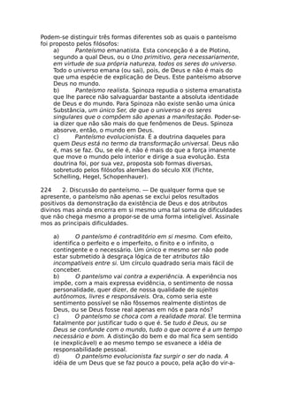Podem-se distinguir três formas diferentes sob as quais o panteísmo
foi proposto pelos filósofos:
a) Panteísmo emanatista. Esta concepção é a de Plotino,
segundo a qual Deus, ou o Uno primitivo, gera necessariamente,
em virtude de sua própria natureza, todos os seres do universo.
Todo o universo emana (ou sai), pois, de Deus e não é mais do
que uma espécie de explicação de Deus. Este panteísmo absorve
Deus no mundo.
b) Panteísmo realista. Spinoza repudia o sistema emanatista
que lhe parece não salvaguardar bastante a absoluta identidade
de Deus e do mundo. Para Spinoza não existe senão uma única
Substância, um único Ser, de que o universo e os seres
singulares que o compõem são apenas a manifestação. Poder-se-
ia dizer que não são mais do que fenômenos de Deus. Spinoza
absorve, então, o mundo em Deus.
c) Panteísmo evolucionista. É a doutrina daqueles para
quem Deus está no termo da transformação universal. Deus não
é, mas se faz. Ou, se ele é, não é mais do que a força imanente
que move o mundo pelo interior e dirige a sua evolução. Esta
doutrina foi, por sua vez, proposta sob formas diversas,
sobretudo pelos filósofos alemães do século XIX (Fichte,
Schelling, Hegel, Schopenhauer).
224 2. Discussão do panteísmo. — De qualquer forma que se
apresente, o panteísmo não apenas se exclui pelos resultados
positivos da demonstração da existência de Deus e dos atributos
divinos mas ainda encerra em si mesmo uma tal soma de dificuldades
que não chega mesmo a propor-se de uma forma inteligível. Assinale
mos as principais dificuldades.
a) O panteísmo é contraditório em si mesmo. Com efeito,
identifica o perfeito e o imperfeito, o finito e o infinito, o
contingente e o necessário. Um único e mesmo ser não pode
estar submetido à desgraça lógica de ter atributos tão
incompatíveis entre si. Um círculo quadrado seria mais fácil de
conceber.
b) O panteísmo vai contra a experiência. A experiência nos
impõe, com a mais expressa evidência, o sentimento de nossa
personalidade, quer dizer, de nossa qualidade de sujeitos
autônomos, livres e responsáveis. Ora, como seria este
sentimento possível se não fôssemos realmente distintos de
Deus, ou se Deus fosse real apenas em nós e para nós?
c) O panteísmo se choca com a realidade moral. Ele termina
fatalmente por justificar tudo o que é. Se tudo é Deus, ou se
Deus se confunde com o mundo, tudo o que ocorre é a um tempo
necessário e bom. A distinção do bem e do mal fica sem sentido
(e inexplicável) e ao mesmo tempo se esvanece a idéia de
responsabilidade pessoal.
d) O panteísmo evolucionista faz surgir o ser do nada. A
idéia de um Deus que se faz pouco a pouco, pela ação do vir-a-
 