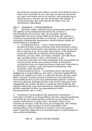 ser universal, consiste em colocar o menos como fonte do mais, o
nada como o princípio do ser, sem falar do absurdo que existe
em supor uma ordem que se faz sozinha, uma evolução que se
desenrola por si mesma, sem ser governada nem dirigida. Ê
muito pouco dizer que estas teorias são falsas. Elas são
literalmente impensáveis.
ART. II. IMANÊNCIA E TRANSCENDÊNCIA
225 Devemos, então, restringir-nos às provas pelas quais Deus
nos aparece como absolutamente distinto do universo e
transcendendo este universo. Mas, de uma parte, convém
compreender bem que a transcendência de Deus não suprime a
imanência (ou presença) de Deus no universo, e, de outra parte, é
necessário compreender exatamente o alcance destas noções de
transcendência e imanência,
1. A imanência divina. — Deus, sendo necessariamente
primeiro Princípio, Causa universal, deve estar presente a tudo o
que é, e deve mesmo estar mais presente nos seres do que eles
em si mesmos, uma vez que eles não existem e não subsistem
senão pelo efeito de um contínuo influxo do poder criador.
Devemos, por isso, dizer, com toda a verdade, com SÃO Paulo,
que "em Deus temos a vida, o movimento e o ser".
A imanência não deve ser então imaginada como uma espécie de
mistura do Ser divino com as coisas criadas. É necessário
concebê-las como um modo de presença espiritual, irredutível às
presenças corporais, e por isto mesmo infinitamente mais
profunda e mais envolvente.
2. A transcendência divina. — A imanência divina não deve fazer
negligenciar a transcendência, quer dizer a absoluta independência
de Deus em relação ao mundo, e o soberano domínio de Deus sobre
todo o universo. É então necessário preservar-se de representar a
transcendência divina como uma exterioridade espacial e material,
como se a absoluta distinção de Deus e do mundo implicasse numa
justaposição do mundo e de Deus. A noção de transcendência não
significa nada disto, mas essencialmente a independência absoluta, a
perfeita asseidade de Deus (ou propriedade de existir
necessariamente, por si, a se).
3. Imanência e transcendência são igualmente necessárias. —
Com efeito, imanência e transcendência são dois aspectos igualmente
inevitáveis de uma noção de Deus conforme ao que exigem a um
tempo a experiência e a razão. Sem a imanência, Deus seria-,
estranho ao universo, e Ele não seria, por conseguinte, nem infinito,
nem perfeito: a idéia de Deus se torna contraditória. Sem
transcendência, Deus é idêntico ao universo, e de novo aparece
come* imperfeito, potencial e em transformação. A noção de Deus se
torna ainda contraditória.
ART. III. DEUS É UM SER PESSOAL
 
