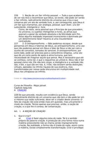 226 1. Noção de um Ser infinito pessoal. — Tudo o que acabamos
de ver nos leva a reconhecer que Deus, se existe, não pode ser senão
o Ser infinito, radicalmente distinto do universo que criou e que
conserva por um ato de vontade livre, e, por conseguinte, que Deus é
um Ser que chamamos, por analogia, pessoal, quer dizer, ura Ser
subsistente, inteligente e livre.
Como, de resto, seria possível que o Princípio de que procedem,
no universo, cs sujeitos inteligentes e livres, as almas que
aspiram a gozar da verdade absoluta e da felicidade sem fim,
fosse alguma realidade impessoal inconsciente e dominada por
um determinismo fatal? Haveria aí uma insustentável
contradição.
227 2. O antropomorfismo. — Não podemos escapar, desde que
pensemos em Deus e falemos de Deus, ao antropomorfismo, uma vez
que não podemos pensar em Deus e falar de Deus a não ser com o
auxílio de conceitos, tomados do sensível. O antropomorfismo, por
outro lado, pode ser precioso para a consciência religiosa, ;uma vez
que dá um certo ponto de apoio à alma humana, que tem
necessidade de imaginar aquilo que pensa. Mas é necessário que ele
se conheça, como tal, e que o neguemos ao utilizá-lo. Deus não é Ser
pessoal como nós; Ele não tem corpo; a inteligência e a vontade não
são, n’Ele, o que são em nós. E, n’Ele, não existem senão distinções
virtuais, apoiadas na infinita riqueza de sua essência, mas
transformadas por nossa razão discursiva em multiplicidade real.
Deus nos ultrapassa ao infinito.
Colado de <http://www.consciencia.org/cursofilosofiajolivet33.shtml>
Curso de Filosofia - Régis Jolivet
Capítulo Segundo
A CRIAÇÃO
228 Do que precede, resulta com evidência que Deus, sendo
radicalmente distinto de um universo que não tem e não pode ter em
si mesmo sua razão suficiente, deve ser o criador deste universo- O
fato da criação não está então mais em questão, mas unicamente o
modo da criação. Temos apenas que precisar, então, a noção de
criação, e a que lhe é conexa, de conservação.
Art. I. A NOÇÃO DE CRIAÇÃO
1. Que é criar?
a) Criar é fazer alguma coisa do nada. Tal é o sentido
próprio da palavra criação. A produção de uma forma nova numa
matéria preexistente não se chama senão impropriamente
criação. Na realidade, a forma não é tirada do nada, assim como
a matéria, Existe simplesmente transformação. Criar é privilégio
 