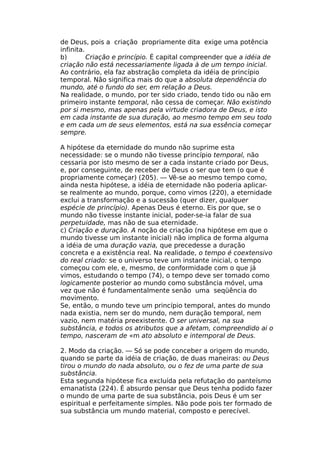 de Deus, pois a criação propriamente dita exige uma potência
infinita.
b) Criação e princípio. É capital compreender que a idéia de
criação não está necessariamente ligada à de um tempo inicial.
Ao contrário, ela faz abstração completa da idéia de princípio
temporal. Não significa mais do que a absoluta dependência do
mundo, até o fundo do ser, em relação a Deus.
Na realidade, o mundo, por ter sido criado, tendo tido ou não em
primeiro instante temporal, não cessa de começar. Não existindo
por si mesmo, mas apenas pela virtude criadora de Deus, e isto
em cada instante de sua duração, ao mesmo tempo em seu todo
e em cada um de seus elementos, está na sua essência começar
sempre.
A hipótese da eternidade do mundo não suprime esta
necessidade: se o mundo não tivesse princípio temporal, não
cessaria por isto mesmo de ser a cada instante criado por Deus,
e, por conseguinte, de receber de Deus o ser que tem (o que é
propriamente começar) (205). — Vê-se ao mesmo tempo como,
ainda nesta hipótese, a idéia de eternidade não poderia aplicar-
se realmente ao mundo, porque, como vimos (220), a eternidade
exclui a transformação e a sucessão (quer dizer, qualquer
espécie de princípio). Apenas Deus é eterno. Eis por que, se o
mundo não tivesse instante inicial, poder-se-ia falar de sua
perpetuidade, mas não de sua eternidade.
c) Criação e duração. A noção de criação (na hipótese em que o
mundo tivesse um instante inicial) não implica de forma alguma
a idéia de uma duração vazia, que precedesse a duração
concreta e a existência real. Na realidade, o tempo é coextensivo
do real criado: se o universo teve um instante inicial, o tempo
começou com ele, e, mesmo, de conformidade com o que já
vimos, estudando o tempo (74), o tempo deve ser tomado como
logicamente posterior ao mundo como substância móvel, uma
vez que não é fundamentalmente senão uma seqüência do
movimento.
Se, então, o mundo teve um princípio temporal, antes do mundo
nada existia, nem ser do mundo, nem duração temporal, nem
vazio, nem matéria preexistente. O ser universal, na sua
substância, e todos os atributos que a afetam, compreendido ai o
tempo, nasceram de «m ato absoluto e intemporal de Deus.
2. Modo da criação. — Só se pode conceber a origem do mundo,
quando se parte da idéia de criação, de duas maneiras: ou Deus
tirou o mundo do nada absoluto, ou o fez de uma parte de sua
substância.
Esta segunda hipótese fica excluída pela refutação do panteísmo
emanatista (224). É absurdo pensar que Deus tenha podido fazer
o mundo de uma parte de sua substância, pois Deus é um ser
espiritual e perfeitamente simples. Não pode pois ter formado de
sua substância um mundo material, composto e perecível.
 