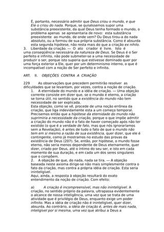 É, portanto, necessário admitir que Deus criou o mundo, e que
Ele o criou do nada. Porque, se quiséssemos supor uma
substância preexistente, da qual Deus tenha formado o mundo, o
problema apenas se apresentaria de novo: esta substância
preexistente ao mundo, de onde vem? Ou Deus tirou-a do nada
absoluto, ou a formou de sua própria substância. Como é absurda
esta segunda hipótese, não resta mais do que a criação ex nihilo.
3. Liberdade da criação. — O ato criador é livre. Isto é
uma conseqüência necessária da natureza de Deus. Se Deus é o Ser
perfeito e infinito, não pode submeter-se a uma necessidade de
produzir o ser, porque isto suporia que estivesse dominado quer por
uma força exterior a Ele, quer por um determinismo interno, o que é
incompatível com a noção de Ser perfeito e infinito.
ART. II. OBJEÇÕES CONTRA A CRIAÇÃO
229 As observações que precedem permitirão resolver as
dificuldades que se levantam, por vezes, contra a noção de criação.
1. A eternidade do mundo e a idéia de criação. — Uma objeção
corrente consiste em dizer que, se o mundo é eterno, a criação
se torna útil, no sentido que a existência do mundo não tem
necessidade de ser explicada.
Esta objeção, como se vê, procede de uma noção errônea da
criação, que liga indevidamente esta a um começo temporal.
Precisemos então que a hipótese da eternidade do mundo não
suprimiria a necessidade da criação, porque o que impõe admitir
a criação do mundo não é o fato de haver começado após não ter
existido (o que é a verdade de fato, mas que nós ignoraríamos
sem a Revelação), é antes de tudo o fato de que o mundo não
tem em si mesmo a razão de sua existência, quer dizer, que ele é
contingente, como já mostramos no estudo das provas da
existência de Deus (207). Se, então, por hipótese, o mundo fosse
eterno, não seria menos dependente de Deus eternamente, quer
dizer, criado por Deus, até o íntimo do seu ser, e isto em cada
momento de sua duração, e em cada um dos seres singulares
que o compõem.
2. A objeção de que, do nada, nada se tira. — A objeção
baseada neste axioma dirige-se não mais simplesmente contra o
fato da criação, mas contra a própria idéia de criação. Esta seria
ininteligível.
Aqui, ainda, a resposta à objeção resultará do exato
entendimento da noção de criação. Com efeito:
a) A criação é incompreensível, mas não ininteligível. A
criação, no sentido próprio da palavra, ultrapassa evidentemente
o alcance de nossa inteligência, uma vez que se trata de uma
atividade que é privilégio de Deus, enquanto exige um poder
infinito. Mas a idéia de criação não é ininteligível, quer dizer,
absurda. Ao contrário, a idéia de criação é, antes de mais nada,
inteligível por si mesma, uma vez que atribui a Deus a
 