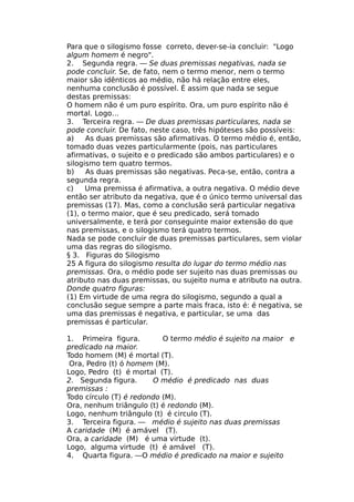 Para que o silogismo fosse correto, dever-se-ia concluir: "Logo
algum homem é negro".
2. Segunda regra. — Se duas premissas negativas, nada se
pode concluir. Se, de fato, nem o termo menor, nem o termo
maior são idênticos ao médio, não há relação entre eles,
nenhuma conclusão é possível. É assim que nada se segue
destas premissas:
O homem não é um puro espírito. Ora, um puro espírito não é
mortal. Logo…
3. Terceira regra. — De duas premissas particulares, nada se
pode concluir. De fato, neste caso, três hipóteses são possíveis:
a) As duas premissas são afirmativas. O termo médio é, então,
tomado duas vezes particularmente (pois, nas particulares
afirmativas, o sujeito e o predicado são ambos particulares) e o
silogismo tem quatro termos.
b) As duas premissas são negativas. Peca-se, então, contra a
segunda regra.
c) Uma premissa é afirmativa, a outra negativa. O médio deve
então ser atributo da negativa, que é o único termo universal das
premissas (17). Mas, como a conclusão será particular negativa
(1), o termo maior, que é seu predicado, será tomado
universalmente, e terá por conseguinte maior extensão do que
nas premissas, e o silogismo terá quatro termos.
Nada se pode concluir de duas premissas particulares, sem violar
uma das regras do silogismo.
§ 3. Figuras do Silogismo
25 A figura do silogismo resulta do lugar do termo médio nas
premissas. Ora, o médio pode ser sujeito nas duas premissas ou
atributo nas duas premissas, ou sujeito numa e atributo na outra.
Donde quatro figuras:
(1) Em virtude de uma regra do silogismo, segundo a qual a
conclusão segue sempre a parte mais fraca, isto é: é negativa, se
uma das premissas é negativa, e particular, se uma das
premissas é particular.
1. Primeira figura. O termo médio é sujeito na maior e
predicado na maior.
Todo homem (M) é mortal (T).
Ora, Pedro (t) ó homem (M).
Logo, Pedro (t) é mortal (T).
2. Segunda figura. O médio é predicado nas duas
premissas :
Todo círculo (T) é redondo (M).
Ora, nenhum triângulo (t) é redondo (M).
Logo, nenhum triângulo (t) é circulo (T).
3. Terceira figura. — médio é sujeito nas duas premissas
A caridade (M) é amável (T).
Ora, a caridade (M) é uma virtude (t).
Logo, alguma virtude (t) é amável (T).
4. Quarta figura. —O médio é predicado na maior e sujeito
 