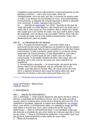 onipotência que pertence logicamente e necessariamente ao Ser
perfeito e infinito, — ela é, por outro lado, fonte de
inteligibilidade, uma vez que, por ela, o universo se explica ante
a razão, a um tempo na sua existência e em. suas propriedades.
Inversamente, a negação da criação equivale a elevar o absurdo
a lei universal. À razão, repugna este suicídio.
b) Sentido da expressão "ex nihilo". Quando se diz que do
nada não pode vir coisa alguma, não haverá erro em dizer que o
nada não é uma causa ou uma matéria. Mas a noção de criação
não supõe que o ser venha do nada, mas que venha após o nada.
Na realidade, vem de Deus e de seu poder infinito. Deus não fez
o mundo do nada, como uma matéria preexistente, mas o fez,
absolutamente, pelo seu poder.
ART. III. A CONSERVAÇÃO DO MUNDO
230 1. A noção de conservação. — Já vimos (203) que a
permanência dos seres contingentes na existência não se explica
adequadamente pelo fato de que a existência e a vida lhes foram
transmitidas. A todo momento, estes seres e o universo inteiro
dependem da Causa primeira: ê esta dependência, que não é
7nais do que a continuação do ato criador, que se chama
conservação. A atividade criadora de Deus não cessa, pois, de
penetrar até a raiz mesma de nosso ser, para mantê-lo na
existência.
2. Conservação e duração. — A conservação, do ponto-de-vista
divino, não é um ato temporal: ela se confunde com o ato
criador, que não está no tempo. Mas, de nosso ponto-de-vista,
ela é o aspecto temporal sob o qual se traduz para nós, que
estamos no tempo, o ato único pelo qual Deus nos cria.
Colado de <http://www.consciencia.org/cursofilosofiajolivet34.shtml>
Curso de Filosofia - Régis Jolivet
Capítulo Terceiro
A PROVIDÊNCIA
ART. I. NOÇÃO DE PROVIDÊNCIA
231 1. Definição. — Tudo quanto dissemos até agora de Deus volta a
afirmar a realidade da Providência divina, isto é, da ação yue Deus
exerce sobre a criatura para conservá-la e dirigi-la para seu fim com
sabedoria e bondade, segundo a ordem que estabeleceu na criação.
Deus, com efeito, é infinitamente sábio, e a sabedoria exige que Ele
vele sobre o mundo que criou, para conduzi-lo ao fim que lhe
determinou, — Deus é infinitamente bom, e sua bondade exige que
ele estenda a proteção de seu amor sobre as criaturas que são o fruto
do seu amor, — Deus é infinitamente poderoso, e seu poder quer que
ele governe soberanamente a obra saída de suas mãos.
2. Modo da Providência.
 