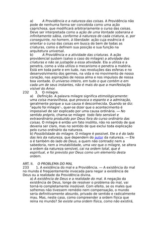 a) A Providência e a natureza das coisas. A Providência não
pode de nenhuma forma ser concebida como uma ação
caprichosa, que modificará arbitrariamente o curso das coisas.
Deve ser interpretada como a ação de uma Vontade soberana e
infinitamente sábia, conforme à natureza de cada criatura, e, por
conseguinte, no homem, à liberdade: ação cuja essência é
orientar o curso das coisas em busca do bem de todas as
criaturas, como o definem sua posição e sua função na
arquitetura universal.
b) A Providência e a atividade das criaturas. A ação
providencial sustem (salvo o caso do milagre) a atividade das
criaturas e não se justapõe a essa atividade. Ela a utiliza e a
penetra, como a vida utiliza o mecanismo e penetra a matéria.
Está em toda parte e em tudo, nas revoluções das esferas e no
desenvolvimento dos germes, na vida e no movimento de nosso
coração, nas aspirações de nossa alma e nos impulsos de nossa
boa vontade. O universo inteiro, em tudo o que contém e em
cada um de seus instantes, não é mais do que a manifestação
visível do Amor.
232 3. O milagre.
a) Definição. A palavra milagre significa etimològicamente:
uma coisa maravilhosa, que provoca o espanto e a admiração,
geralmente porque a sua causa é desconhecida. Quando se diz:
"aquilo foi milagre’-, quer-se dizer que o acontecimento é
impossível de ser explicado por uma causa ordinária. — No
sentido próprio, chama-se milagre todo fato sensível e
extraordinário produzido por Deus fora do curso ordinário das
coisas. O milagre é então um fato insólito, não no sentido de que
deveria ser claro, mas no sentido de que exclui toda explicação
pelo curso ordinário da natureza.
b) Possibilidade do milagre. O milagre é possível. Ele o é do lado
das leis da natureza, que dependem do autor da natureza. — Ele
o é também do lado de Deus, a quem não contradiz nem a
sabedoria, nem a imutabilidade, uma vez que o milagre, se altera
a ordem da natureza sensível, cai na ordem total, que é
espiritual, e foi previsto por Deus como um elemento desta
ordem.
ART. II. O PROBLEMA DO MAL
233 1. A existência do mal e a Providência. — A existência do mal
no mundo é freqüentemente invocada para negar a existência de
Deus ou a realidade da Providência divina.
a) A existência de Deus e a realidade do mal. A negação da
existência de Deus, longe de resolver o problema do mal, vai
torná-lo completamente insolúvel. Com efeito, se os males que
sofremos não tivessem remédio nem compensação, o mundo
seria definitivamente absurdo, privado de sentido e radicalmente
mau. Mas, neste caso, como compreender a ordem física que
reina no mundo? Se existe uma ordem física, como não existirá,
 
