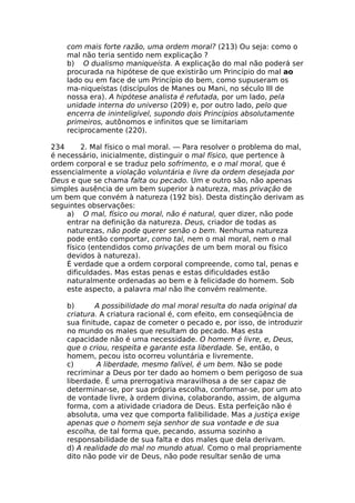 com mais forte razão, uma ordem moral? (213) Ou seja: como o
mal não teria sentido nem explicação ?
b) O dualismo maniqueísta. A explicação do mal não poderá ser
procurada na hipótese de que existirão um Princípio do mal ao
lado ou em face de um Princípio do bem, como supuseram os
ma-niqueístas (discípulos de Manes ou Mani, no século III de
nossa era). A hipótese analista é refutada, por um lado, pela
unidade interna do universo (209) e, por outro lado, pelo que
encerra de ininteligível, supondo dois Princípios absolutamente
primeiros, autônomos e infinitos que se limitariam
reciprocamente (220).
234 2. Mal físico o mal moral. — Para resolver o problema do mal,
é necessário, inicialmente, distinguir o mal físico, que pertence à
ordem corporal e se traduz pelo sofrimento, e o mal moral, que é
essencialmente a violação voluntária e livre da ordem desejada por
Deus e que se chama falta ou pecado. Um e outro são, não apenas
simples ausência de um bem superior à natureza, mas privação de
um bem que convém à natureza (192 bis). Desta distinção derivam as
seguintes observações:
a) O mal, físico ou moral, não é natural, quer dizer, não pode
entrar na definição da natureza. Deus, criador de todas as
naturezas, não pode querer senão o bem. Nenhuma natureza
pode então comportar, como tal, nem o mal moral, nem o mal
físico (entendidos como privações de um bem moral ou físico
devidos à natureza).
É verdade que a ordem corporal compreende, como tal, penas e
dificuldades. Mas estas penas e estas dificuldades estão
naturalmente ordenadas ao bem e à felicidade do homem. Sob
este aspecto, a palavra mal não lhe convém realmente.
b) A possibilidade do mal moral resulta do nada original da
criatura. A criatura racional é, com efeito, em conseqüência de
sua finitude, capaz de cometer o pecado e, por isso, de introduzir
no mundo os males que resultam do pecado. Mas esta
capacidade não é uma necessidade. O homem é livre, e, Deus,
que o criou, respeita e garante esta liberdade. Se, então, o
homem, pecou isto ocorreu voluntária e livremente.
c) A liberdade, mesmo falível, é um bem. Não se pode
recriminar a Deus por ter dado ao homem o bem perigoso de sua
liberdade. É uma prerrogativa maravilhosa a de ser capaz de
determinar-se, por sua própria escolha, conformar-se, por um ato
de vontade livre, à ordem divina, colaborando, assim, de alguma
forma, com a atividade criadora de Deus. Esta perfeição não é
absoluta, uma vez que comporta falibilidade. Mas a justiça exige
apenas que o homem seja senhor de sua vontade e de sua
escolha, de tal forma que, pecando, assuma sozinho a
responsabilidade de sua falta e dos males que dela derivam.
d) A realidade do mal no mundo atual. Como o mal propriamente
dito não pode vir de Deus, não pode resultar senão de uma
 