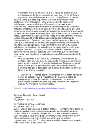 desordem moral na criatura, e o mal físico, se existe, deriva
necessariamente de um pecado, se bem que, como diz Santo
Agostinho, o mal é ou o pecado ou a conseqüência do pecado.
Todavia, para que esta argumentação (que é de Pascal) fosse
perfeitamente concludente, seria evidentemente necessário
estabelecer que os males que efetivamente escravizam a
humanidade ultrapassam realmente o que é compatível com uma
natureza íntegra, como a que Deus deve ter criado. Ainda, por uma
prova deste gênero, não se pode senão chegar a conjeturar que o mal
provém de uma espécie de tara, que pesa sobre todos os homens. A
razão, abandonada às suas próprias luzes, não nos permitirá ir muito
longe. Apenas a fé cristã define as modalidades históricas da
humanidade, e) Deus faz com que o mal sirva ao bem. Deus faz
com que o mal entre na ordem, não essencialmente, uma vez que
não foi desejado por Deus, mas acidentalmente, em virtude das
exigências da bondade, da sabedoria e do poder divinos. Isto quer
dizer que Deus faz com que o sofrimento seja útil. Apenas seria
absurdo e seria um mal absoluto um sofrimento que não servisse
para nada, que não fosse a expiação de uma falta ou a condição de
um bem.
Ora, justamente o mal físico ou sofrimento, como resulta do
pecado, pode ser um meio de reparação e uma fonte de mérito,
pode servir a induzir à observância do dever. No próprio pecado,
Deus insere, para o pecador, uma possibilidade de bem: o
homem pode por si conhecer sua miséria, humilhar-se diante de
Deus e invocar seu auxílio.
3. Conclusão. — Vemos assim, resfringindo-nos a estes princípios
gerais de solução, que a Providência divina está a salvo de
qualquer recriminação. Muitas coisas podem certamente
permanecer misteriosas para nós. Mas devemos ter presente
que, se há mis-tério, não há injustiça
Colado de <http://www.consciencia.org/cursofilosofiajolivet35.shtml>
Curso de Filosofia - Régis Jolivet
LIVRO III
FILOSOFIA PRÁTICA
FILOSOFIA DA MORAL — MORAL
FILOSOFIA PRÁTICA
235 1. Ordem especulativa e ordem prática. — A inteligência, como já
notamos várias vezes, comporta uma ordem especulativa e uma
ordem prática. A primeira tem por fim o conhecimento das coisas,
suas relações e seus princípios. A ordem prática tem por fim direto,
não o conhecimento, mas a obra a realizar fora do sujeito
cognoscente como tal. O conhecimento ainda intervém aqui, é certo,
mas como meio, e não como fim.
 