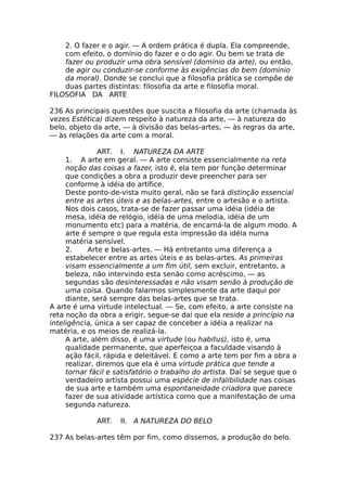 2. O fazer e o agir. — A ordem prática é dupla. Ela compreende,
com efeito, o domínio do fazer e o do agir. Ou bem se trata de
fazer ou produzir uma obra sensível (domínio da arte), ou então,
de agir ou conduzir-se conforme às exigências do bem (domínio
da moral). Donde se conclui que a filosofia prática se compõe de
duas partes distintas: filosofia da arte e filosofia moral.
FILOSOFIA DA ARTE
236 As principais questões que suscita a filosofia da arte (chamada às
vezes Estética) dizem respeito à natureza da arte, — à natureza do
belo, objeto da arte, — à divisão das belas-artes, — às regras da arte,
— às relações da arte com a moral.
ART. I. NATUREZA DA ARTE
1. A arte em geral. — A arte consiste essencialmente na reta
noção das coisas a fazer, isto é, ela tem por função determinar
que condições a obra a produzir deve preencher para ser
conforme à idéia do artífice.
Deste ponto-de-vista muito geral, não se fará distinção essencial
entre as artes úteis e as belas-artes, entre o artesão e o artista.
Nos dois casos, trata-se de fazer passar uma idéia (idéia de
mesa, idéia de relógio, idéia de uma melodia, idéia de um
monumento etc) para a matéria, de encarná-la de algum modo. A
arte é sempre o que regula esta impressão da idéia numa
matéria sensível.
2. Arte e belas-artes. — Há entretanto uma diferença a
estabelecer entre as artes úteis e as belas-artes. As primeiras
visam essencialmente a um fim útil, sem excluir, entretanto, a
beleza, não intervindo esta senão como acréscimo, — as
segundas são desinteressadas e não visam senão à produção de
uma coisa. Quando falarmos simplesmente da arte daqui por
diante, será sempre das belas-artes que se trata.
A arte é uma virtude intelectual. — Se, com efeito, a arte consiste na
reta noção da obra a erigir, segue-se daí que ela reside a princípio na
inteligência, única a ser capaz de conceber a idéia a realizar na
matéria, e os meios de realizá-la.
A arte, além disso, é uma virtude (ou habitus), isto é, uma
qualidade permanente, que aperfeiçoa a faculdade visando à
ação fácil, rápida e deleitável. E como a arte tem por fim a obra a
realizar, diremos que ela é uma virtude prática que tende a
tornar fácil e satisfatório o trabalho do artista. Daí se segue que o
verdadeiro artista possui uma espécie de infalibilidade nas coisas
de sua arte e também uma espontaneidade criadora que parece
fazer de sua atividade artística como que a manifestação de uma
segunda natureza.
ART. II. A NATUREZA DO BELO
237 As belas-artes têm por fim, como dissemos, a produção do belo.
 