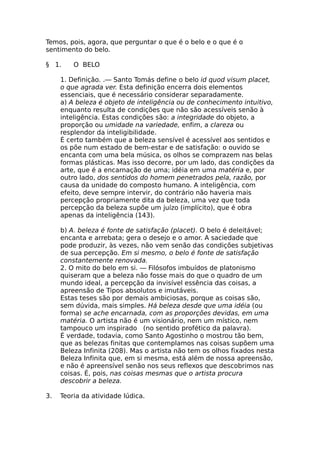 Temos, pois, agora, que perguntar o que é o belo e o que é o
sentimento do belo.
§ 1. O BELO
1. Definição. .— Santo Tomás define o belo id quod visum placet,
o que agrada ver. Esta definição encerra dois elementos
essenciais, que é necessário considerar separadamente.
a) A beleza é objeto de inteligência ou de conhecimento intuitivo,
enquanto resulta de condições que não são acessíveis senão à
inteligência. Estas condições são: a integridade do objeto, a
proporção ou umidade na variedade, enfim, a clareza ou
resplendor da inteligibilidade.
É certo também que a beleza sensível é acessível aos sentidos e
os põe num estado de bem-estar e de satisfação: o ouvido se
encanta com uma bela música, os olhos se comprazem nas belas
formas plásticas. Mas isso decorre, por um lado, das condições da
arte, que é a encarnação de uma; idéia em uma matéria e, por
outro lado, dos sentidos do homem penetrados pela, razão, por
causa da unidade do composto humano. A inteligência, com
efeito, deve sempre intervir, do contrário não haveria mais
percepção propriamente dita da beleza, uma vez que toda
percepção da beleza supõe um juízo (implícito), que é obra
apenas da inteligência (143).
b) A. beleza é fonte de satisfação (placet). O belo é deleitável;
encanta e arrebata; gera o desejo e o amor. A saciedade que
pode produzir, às vezes, não vem senão das condições subjetivas
de sua percepção. Em si mesmo, o belo é fonte de satisfação
constantemente renovada.
2. O mito do belo em si. — Filósofos imbuídos de platonismo
quiseram que a beleza não fosse mais do que o quadro de um
mundo ideal, a percepção da invisível essência das coisas, a
apreensão de Tipos absolutos e imutáveis.
Estas teses são por demais ambiciosas, porque as coisas são,
sem dúvida, mais simples. Há beleza desde que uma idéia (ou
forma) se ache encarnada, com as proporções devidas, em uma
matéria. O artista não é um visionário, nem um místico, nem
tampouco um inspirado (no sentido profético da palavra).
É verdade, todavia, como Santo Agostinho o mostrou tão bem,
que as belezas finitas que contemplamos nas coisas supõem uma
Beleza Infinita (208). Mas o artista não tem os olhos fixados nesta
Beleza Infinita que, em si mesma, está além de nossa apreensão,
e não é apreensível senão nos seus reflexos que descobrimos nas
coisas. É, pois, nas coisas mesmas que o artista procura
descobrir a beleza.
3. Teoria da atividade lúdica.
 