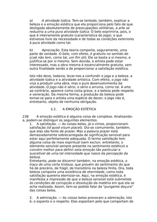 a) A atividade lúdica. Tem-se tentado, também, explicar a
beleza e a emoção estética que ela proporciona pelo fato de que.
desligada absolutamente de preocupações utilitárias, a arte se
reduziria a uma pura atividade lúdica. O belo exprimiria, pois, o
que é inteiramente gratuito (característica do jogo), o que
estivesse livre da necessidade e de todas as condições exteriores
à pura atividade como tal.
b) Apreciação. Esta teoria comporta, seguramente, uma
parte de verdade. O belo, com efeito, é gratuito no sentido de
çcaé não tem, como tal, um fim útil, Ele se basta a si mesmo, e
justifica-se por si mesmo. Sem dúvida, o artista pode estar
interessado, mas a obra mesma é essencialmente gratuita, sem
outra finalidade senão a de proporcionar a satisfação estética.
Isto não deve, todavia, levar-nos a confundir o jogo e a beleza. a
atividade lúdica e a atividade artística. Com efeito, o jogo não
visa a produzir uma obra, mas o puro desenvolvimento da
atividade. O jogo não é sério; o sério o arruina, como tal. A arte.
ao contrário, aparece como coisa grave, e a beleza pede respeito
e veneração. Da mesma forma, a produção da beleza pode
tornar-se para o artista uma espécie de dever; o jogo não é,
entretanto, objeto de nenhuma obrigação.
§ 2. A EMOÇÃO ESTÉTICA
238 A emoção estética é alguma coisa de complexo. Analisando-
a, podem-se distinguir os seguintes elementos:
1. A satisfação. — As coisas belas, já o vimos, proporcionam
satisfação (id quod visum placet). Diz-se comumente, também,
que elas são fonte de prazer. Mas a palavra prazer está
demasiadamente sobrecarregada de significação sensível para
estar aqui perfeitamente adequada. O termo satisfação tem
alguma coisa de mais espiritual (sem excluir, entretanto, o
elemento sensível sempre presente no sentimento estético) e
convém melhor para definir esta emoção tão particular e
suscetível de uma tal intensidade que nasce da percepção da
beleza.
Entretanto, pode-se discernir também, na emoção estética, o
traço de uma certa tristeza, que provém do sentimento do que
há de precário, de frágil, de transitório na beleza finita. Ora, toda
beleza comporta uma existência de eternidade, como toda
satisfação quereria eternizar-se. Aqui, na emoção estética, é
manifesta a impressão de que a beleza sensível está submetida
às condições de corrupção e dissolução da matéria em que ela se
acha realizada. Assim, tem-se podido falar da "pungente doçura"
das coisas belas.
2. A admiração. — As coisas belas provocam a admiração, isto
é, o espanto e o respeito. Elas espantam pelo que comportam de
 