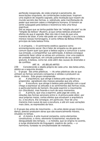 perfeição inesperada, de visão original e penetrante, de
associações singulares, de combinações audaciosas. Inspiram
uma espécie de respeito sagrado, pela revelação que trazem do
mundo secreto das formas, e, sobretudo, pela manifestação do
poder que exercem sobre a inteligência humana. O homem se
sente subjugado pela beleza e reverencia nela uma força
espiritual.
Daí se segue que se tenha podido falar de "religião da arte" ou de
"religião da beleza" (Ruskin), já que certas belezas produzem
efeitos do que é sagrado. Mas isto não é mais do que uma
maneira de dizer. A arte não pode ser uma religião, e se a beleza
merece nossas homenagens, é como reflexo da Beleza Infinita,
princípio de toda beleza finita.
3. A simpatia. — O sentimento estético aparece como
eminentemente social. Ele é fator de simpatia ou de gozo em
comum Quem quer que goze a beleza aspira a comunicar a outro
sua emoção, a compartilhar sua admiração. A beleza consegue
realmente fazer vibrar as almas em uníssono, criar uma espécie
de unidade espiritual, em virtude justamente de seu caráter
gratuito. A beleza, como tal, está além das causas de diversões e
de conflitos.
ART. III. AS BELAS-ARTES
239 Considerando o objeto próprio de cada uma das belas-artes,
obtém-se a seguinte divisão:
1. O grupo das artes plásticas. — As artes plásticas são as que
utilizam as formas sensíveis compactas e sólidas e produzem as
obras imóveis. Este grupo compreende:
a) A arquitetura, que atinge à beleza pelo equilíbrio e as
proporções agradáveis das massas pesadas que ela utiliza.
b) A escultura, que atinge à beleza pela perfeição com a qual
chega a expressar as atitudes e os sentimentos das formas vivas,
e particularmente do homem. Ela pode exprimir o movimento
(o> Discóbolo), mas fixando-o num de seus momentos.
c) A pintura, que visa a exprimir, pelo jogo de cores, as
relações das formas sensíveis entre si. A pintura pode obter, por
seus próprios meios, certos efeitos que envolvem a arquitetura
ou. a escultura. Ela consegue, em particular, fixar de uma
maneira mais suave do que a escultura, e até em suas variações
mais úteis, as expressões da face.
2. O grupo das artes de movimento. — As artes deste grupo (música,
dança, poesia) produzem obras que são essencialmente móveis,
situadas no tempo.
a) A música. A arte musical comporta, como elementos
constitutivos, o ritmo, elemento fundamental, resultante da
desigualdade dos tempos, — a melodia, que se origina no acento,
e surge diretamente da linguagem, espécie de canto, — a
harmonia, fundada na simultaneidade de melodias.
 