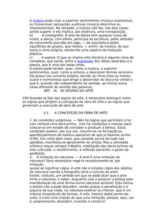 A música pode visar a exprimir sentimentos (música expressiva),
ou transcrever sensações auditivas (música descritiva ou
impressionista). Na verdade, a música não faz, nos dois casos,
senão sugerir, e ela implica, por essência, uma transposição.
b) A coreografia. A arte da dança tem qualquer coisa de
mista; a dança, com efeito, participa da escultura, pelas atitudes
de movimento que põe em jogo, — da arquitetura pelos
equilíbrios de grupos, que realiza, — enfim, da música, de que
toma o ritmo próprio, dando-lhe uma espécie de tradução
plástica.
c) A poesia. O que se chama arte literária é alguma coisa de
complexo, que oscila, entre a expressão das idéias abstratas e a
poesia, que é uma das belas-artes.
A poesia pode tender, quer, como a música, a exprimir
sentimentos, quer, como a pintura, a descrever formas sensíveis.
Ela possui seu encanto próprio, devido ao ritmo mais ou menos
suave e harmonioso que dirige o desenrolar do discurso verbal e
que é, quando não independente do sentido, ao menos outra
coisa diferente do sentido das palavras.
ART. IV. AS REGRAS DA ARTE
240 Quando se fala das regras da arte, é necessário distinguir entre
as regras que dirigem a concepção da obra de arte e as regras que
governam a execução da obra de arte.
§ 1. A CONCEPÇÃO DA OBRA DE ARTE
1. As condições subjetivas. — Não há regras que permitam criar
com certeza uma obra-prima, mas há condições a realizar para
colocar-se em estado de conceber e produzir a beleza. Estas
condições podem, por sua vez, resumir-se na formação ou
aperfeiçoamento do habitus operativo de que já falamos acima
(236). Um certo dom inato, que consiste acima de tudo nas
aptidões, manifesta-se geralmente no artista. Mas a atividade
artística requer sempre trabalho, meditação das obras-primas da
arte cultivada, o recolhimento, a reflexão paciente, o gosto da
perfeição.
2. A imitação da natureza. — A arte é uma imitação da
natureza? Será necessário negá-lo resolutamente se, por
imitação,
quiser-se significar cópia. A arte não é simples cópia dos objetos
da natureza (senão a fotografia seria o cúmulo da arte).
Existe, contudo, um sentido em que se pode dizer que a arte
imita a natureza, a saber, enquanto visa a produzir a beleza pela
manifestação de uma forma numa natureza sensível, Esta forma,
o artista não a pode descobrir, senão graças à penetração e à
argúcia de sua visão, na natureza exterior ou interior, que é um
imenso receptáculo de formas. A arte, mesmo deste ponto-de-
vista, é mais uma criação do que uma imitação, porque, aqui, ver
é, propriamente, descobrir, inventar e construir.
 