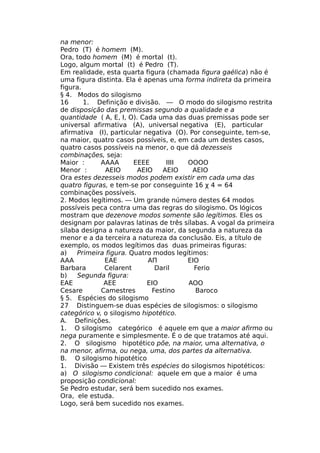 na menor:
Pedro (T) é homem (M).
Ora, todo homem (M) é mortal (t).
Logo, algum mortal (t) é Pedro (T).
Em realidade, esta quarta figura (chamada figura gaélica) não é
uma figura distinta. Ela é apenas uma forma indireta da primeira
figura.
§ 4. Modos do silogismo
16 1. Definição e divisão. — O modo do silogismo restrita
de disposição das premissas segundo a qualidade e a
quantidade ( A, E, I, O). Cada uma das duas premissas pode ser
universal afirmativa (A), universal negativa (E), particular
afirmativa (I), particular negativa (O). Por conseguinte, tem-se,
na maior, quatro casos possíveis, e, em cada um destes casos,
quatro casos possíveis na menor, o que dá dezesseis
combinações, seja:
Maior : AAAA EEEE IIII OOOO
Menor : AEIO AEIO AEIO AEIO
Ora estes dezesseis modos podem existir em cada uma das
quatro figuras, e tem-se por conseguinte 16 χ 4 = 64
combinações possíveis.
2. Modos legítimos. — Um grande número destes 64 modos
possíveis peca contra uma das regras do silogismo. Os lógicos
mostram que dezenove modos somente são legítimos. Eles os
designam por palavras latinas de três sílabas. A vogal da primeira
sílaba designa a natureza da maior, da segunda a natureza da
menor e a da terceira a natureza da conclusão. Eis, a título de
exemplo, os modos legítimos das duas primeiras figuras:
a) Primeira figura. Quatro modos legítimos:
AAA EAE ΑΠ ΕΙΟ
Barbara Celarent Daril Ferio
b) Segunda figura:
EAE AEE EIO AOO
Cesare Camestres Festino Baroco
§ 5. Espécies do silogismo
27 Distinguem-se duas espécies de silogismos: o silogismo
categórico v, o silogismo hipotético.
A. Definições.
1. O silogismo categórico é aquele em que a maior afirmo ou
nega puramente e simplesmente. É o de que tratamos até aqui.
2. O silogismo hipotético põe, na maior, uma alternativa, o
na menor, afirma, ou nega, uma, dos partes da alternativa.
B. O silogismo hipotético
1. Divisão — Existem três espécies do silogismos hipotéticos:
a) O silogismo condicional: aquele em que a maior é uma
proposição condicional:
Se Pedro estudar, será bem sucedido nos exames.
Ora, ele estuda.
Logo, será bem sucedido nos exames.
 