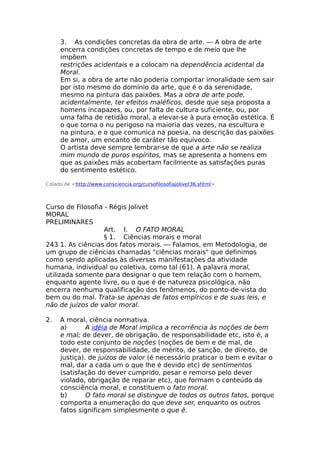 3. As condições concretas da obra de arte. — A obra de arte
encerra condições concretas de tempo e de meio que lhe
impõem
restrições acidentais e a colocam na dependência acidental da
Moral.
Em si, a obra de arte não poderia comportar imoralidade sem sair
por isto mesmo do domínio da arte, que é o da serenidade,
mesmo na pintura das paixões. Mas a obra de arte pode,
acidentalmente, ter efeitos maléficos, desde que seja proposta a
homens incapazes, ou, por falta de cultura suficiente, ou, por
uma falha de retidão moral, a elevar-se à pura emoção estética. É
o que torna o nu perigoso na maioria das vezes, na escultura e
na pintura, e o que comunica na poesia, na descrição das paixões
de amor, um encanto de caráter tão equívoco.
O artista deve sempre lembrar-se de que a arte não se realiza
mim mundo de puros espíritos, mas se apresenta a homens em
que as paixões más acobertam facilmente as satisfações puras
do sentimento estético.
Colado de <http://www.consciencia.org/cursofilosofiajolivet36.shtml>
Curso de Filosofia - Régis Jolivet
MORAL
PRELIMINARES
Art. I. O FATO MORAL
§ 1. Ciências morais e moral
243 1. As ciências dos fatos morais. — Falamos, em Metodologia, de
um grupo de ciências chamadas "ciências morais" que definimos
como sendo aplicadas às diversas manifestações da atividade
humana, individual ou coletiva, como tal (61). A palavra moral,
utilizada somente para designar o que tem relação com o homem,
enquanto agente livre, ou o que é de natureza psicológica, não
encerra nenhuma qualificação dos fenômenos, do ponto-de-vista do
bem ou do mal. Trata-se apenas de fatos empíricos e de suas leis, e
não de juízos de valor moral.
2. A moral, ciência normativa.
a) A idéia de Moral implica a recorrência às noções de bem
e mal; de dever, de obrigação, de responsabilidade etc, isto é, a
todo este conjunto de noções (noções de bem e de mal, de
dever, de responsabilidade, de mérito, de sanção, de direito, de
justiça). de juízos de valor (é necessário praticar o bem e evitar o
mal, dar a cada um o que lhe é devido etc) de sentimentos
(satisfação do dever cumprido, pesar e remorso pelo dever
violado, obrigação de reparar etc), que formam o conteúdo da
consciência moral, e constituem o fato moral.
b) O fato moral se distingue de todos os outros fatos, porque
comporta a enumeração do que deve ser, enquanto os outros
fatos significam simplesmente o que ê.
 