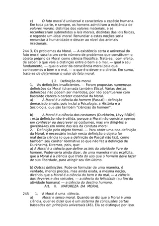 c) O fato moral é universal e caracteriza a espécie humana.
Em toda parte, e sempre, os homens admitiram a existência de
valores morais, distintos dos valores materiais, e se
reconheceram submetidos a leis morais, distintas das leis físicas,
e regendo um ideal moral. Renunciar a estas noções seria
renunciar à humanidade e descer ao nível dos animais
irracionais.
244 3. Os problemas da Moral. — A existência certa e universal do
fato moral suscita um certo número de problemas que constituem o
objeto próprio da Moral como ciência filosófica. Trata-se,. com efeito,
de saber: o que vale a distinção entre o bem e o mal, — qual o seu
fundamento, — qual o valor da consciência moral pela qual
conhecemos o bem e o mal, — o que é o dever e o direito. Em suma,
trata-se de determinar o valor do fato moral.
§ 2. Definição da moral
1. As definições insuficientes. — Foram propostas numerosas
definições da Moral (chamada também Ética). Várias destas
definições não podem ser mantidas, por não acentuarem com
bastante clareza o caráter essencial da Moral.
a) A Moral é a ciência do homem (Pascal) : definição
demasiado ampla, pois inclui a Psicologia, a História e a
Sociologia, que são também "ciências do homem".
b) A Moral é a ciência dos costumes (Durkheim, Lévy-BRÜhl)
: esta definição não é válida, porque a Moral não consiste apenas
em conhecer ou descrever os costumes, mas em dirigi-los e
governá-los em nome das leis da conduta moral.
2. Definição pelo objeto formal. — Para obter uma boa definição
da Moral, é necessário incluir nesta definição o objeto for
mal desta ciência (o que a definição de Pascal não faz), como
também seu caráter normativo (o que não faz a definição de
Durkheim). Diremos, pois, que:
a) A Moral é a ciência que define as leis da atividade livre do
homem. Poder-se-ia ainda dizer, de uma maneira mais explícita,
que a Moral é a ciência que trata do uso que o homem deve fazer
de sua liberdade, para atingir seu fim último.
b) Outras definições. Pode-se formular de uma maneira, é
verdade, menos precisa, mas ainda exata, a mesma noção,
dizendo que a Moral é a ciência do bem e do mal, — a ciência
dos deveres e das virtudes, — a ciência da felicidade (ou fim da
atividade humana) — a ciência do destino humano.
Art. II. NATUREZA DA MORAL
245 1. A Moral é uma ciência.
a) Moral e senso moral. Quando se diz que a Moral é uma
ciência, quer-se dizer que é um sistema de conclusões certas
baseadas em princípios universais (46). Ela se distingue por isso
 