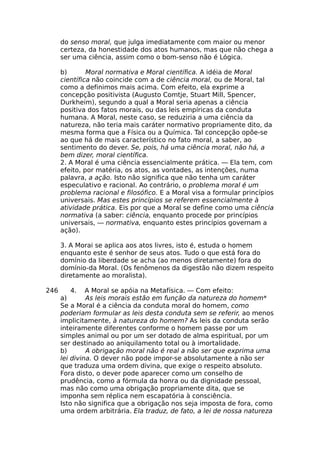 do senso moral, que julga imediatamente com maior ou menor
certeza, da honestidade dos atos humanos, mas que não chega a
ser uma ciência, assim como o bom-senso não é Lógica.
b) Moral normativa e Moral científica. A idéia de Moral
científica não coincide com a de ciência moral, ou de Moral, tal
como a definimos mais acima. Com efeito, ela exprime a
concepção positivista (Augusto Comtje, Stuart Mill, Spencer,
Durkheim), segundo a qual a Moral seria apenas a ciência
positiva dos fatos morais, ou das leis empíricas da conduta
humana. A Moral, neste caso, se reduziria a uma ciência da
natureza, não teria mais caráter normativo propriamente dito, da
mesma forma que a Física ou a Química. Tal concepção opõe-se
ao que há de mais característico no fato moral, a saber, ao
sentimento do dever. Se, pois, há uma ciência moral, não há, a
bem dizer, moral científica.
2. A Moral é uma ciência essencialmente prática. — Ela tem, com
efeito, por matéria, os atos, as vontades, as intenções, numa
palavra, a ação. Isto não significa que não tenha um caráter
especulativo e racional. Ao contrário, o problema moral é um
problema racional e filosófico. E a Moral visa a formular princípios
universais. Mas estes princípios se referem essencialmente à
atividade prática. Eis por que a Moral se define como uma ciência
normativa (a saber: ciência, enquanto procede por princípios
universais, — normativa, enquanto estes princípios governam a
ação).
3. A Morai se aplica aos atos livres, isto é, estuda o homem
enquanto este é senhor de seus atos. Tudo o que está fora do
domínio da liberdade se acha (ao menos diretamente) fora do
domínio-da Moral. (Os fenômenos da digestão não dizem respeito
diretamente ao moralista).
246 4. A Moral se apóia na Metafísica. — Com efeito:
a) As leis morais estão em função da natureza do homem*
Se a Moral é a ciência da conduta moral do homem, como
poderiam formular as leis desta conduta sem se referir, ao menos
implicitamente, à natureza do homem? As leis da conduta serão
inteiramente diferentes conforme o homem passe por um
simples animal ou por um ser dotado de alma espiritual, por um
ser destinado ao aniquilamento total ou à imortalidade.
b) A obrigação moral não é real a não ser que exprima uma
lei divina. O dever não pode impor-se absolutamente a não ser
que traduza uma ordem divina, que exige o respeito absoluto.
Fora disto, o dever pode aparecer como um conselho de
prudência, como a fórmula da honra ou da dignidade pessoal,
mas não como uma obrigação propriamente dita, que se
imponha sem réplica nem escapatória à consciência.
Isto não significa que a obrigação nos seja imposta de fora, como
uma ordem arbitrária. Ela traduz, de fato, a lei de nossa natureza
 