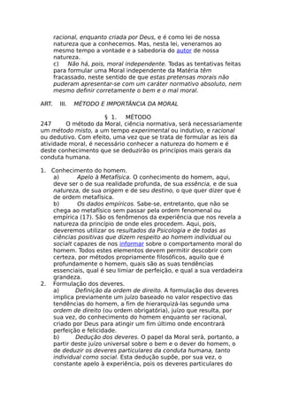 racional, enquanto criada por Deus, e é como lei de nossa
natureza que a conhecemos. Mas, nesta lei, veneramos ao
mesmo tempo a vontade e a sabedoria do autor de nossa
natureza.
c) Não há, pois, moral independente. Todas as tentativas feitas
para formular uma Moral independente da Matéria têm
fracassado, neste sentido de que estas pretensas morais não
puderam apresentar-se com um caráter normativo absoluto, nem
mesmo definir corretamente o bem e o mal moral.
ART. III. MÉTODO E IMPORTÂNCIA DA MORAL
§ 1. MÉTODO
247 O método da Moral, ciência normativa, será necessariamente
um método misto, a um tempo experimental ou indutivo, e racional
ou dedutivo. Com efeito, uma vez que se trata de formular as leis da
atividade moral, é necessário conhecer a natureza do homem e é
deste conhecimento que se deduzirão os princípios mais gerais da
conduta humana.
1. Conhecimento do homem.
a) Apelo à Metafísica. O conhecimento do homem, aqui,
deve ser o de sua realidade profunda, de sua essência, e de sua
natureza, de sua origem e de seu destino, o que quer dizer que é
de ordem metafísica.
b) Os dados empíricos. Sabe-se, entretanto, que não se
chega ao metafísico sem passar pela ordem fenomenal ou
empírica (17). São os fenômenos da experiência que nos revela a
natureza da princípio de onde eles procedem. Aqui, pois,
deveremos utilizar os resultados da Psicologia e de todas as
ciências positivas que dizem respeito ao homem individual ou
socialt capazes de nos informar sobre o comportamento moral do
homem. Todos estes elementos devem permitir descobrir com
certeza, por métodos propriamente filosóficos, aquilo que é
profundamente o homem, quais são as suas tendências
essenciais, qual é seu limiar de perfeição, e qual a sua verdadeira
grandeza.
2. Formulação dos deveres.
a) Definição da ordem de direito. A formulação dos deveres
implica previamente um juízo baseado no valor respectivo das
tendências do homem, a fim de hierarquizá-las segundo uma
ordem de direito (ou ordem obrigatória), juízo que resulta, por
sua vez, do conhecimento do homem enquanto ser racional,
criado por Deus para atingir um fim último onde encontrará
perfeição e felicidade.
b) Dedução dos deveres. O papel da Moral será, portanto, a
partir deste juízo universal sobre o bem e o dever do homem, o
de deduzir os deveres particulares da conduta humana, tanto
individual como social. Esta dedução supõe, por sua vez, o
constante apelo à experiência, pois os deveres particulares do
 