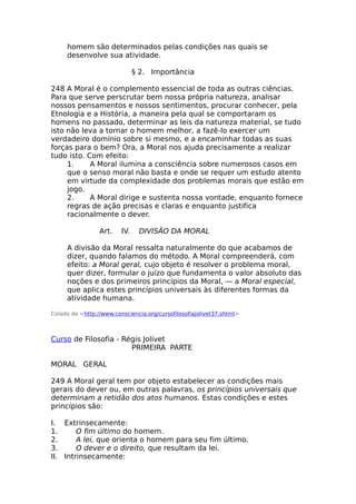 homem são determinados pelas condições nas quais se
desenvolve sua atividade.
§ 2. Importância
248 A Moral é o complemento essencial de toda as outras ciências.
Para que serve perscrutar bem nossa própria natureza, analisar
nossos pensamentos e nossos sentimentos, procurar conhecer, pela
Etnologia e a História, a maneira pela qual se comportaram os
homens no passado, determinar as leis da natureza material, se tudo
isto não leva a tornar o homem melhor, a fazê-lo exercer um
verdadeiro domínio sobre si mesmo, e a encaminhar todas as suas
forças para o bem? Ora, a Moral nos ajuda precisamente a realizar
tudo isto. Com efeito:
1. A Moral ilumina a consciência sobre numerosos casos em
que o senso moral não basta e onde se requer um estudo atento
em virtude da complexidade dos problemas morais que estão em
jogo.
2. A Moral dirige e sustenta nossa vontade, enquanto fornece
regras de ação precisas e claras e enquanto justifica
racionalmente o dever.
Art. IV. DIVISÃO DA MORAL
A divisão da Moral ressalta naturalmente do que acabamos de
dizer, quando falamos do método. A Moral compreenderá, com
efeito: a Moral geral, cujo objeto é resolver o problema moral,
quer dizer, formular o juízo que fundamenta o valor absoluto das
noções e dos primeiros princípios da Moral, — a Moral especial,
que aplica estes princípios universais às diferentes formas da
atividade humana.
Colado de <http://www.consciencia.org/cursofilosofiajolivet37.shtml>
Curso de Filosofia - Régis Jolivet
PRIMEIRA PARTE
MORAL GERAL
249 A Moral geral tem por objeto estabelecer as condições mais
gerais do dever ou, em outras palavras, os princípios universais que
determinam a retidão dos atos humanos. Estas condições e estes
princípios são:
I. Extrinsecamente:
1. O fim último do homem.
2. A lei, que orienta o homem para seu fim último.
3. O dever e o direito, que resultam da lei.
II. Intrinsecamente:
 