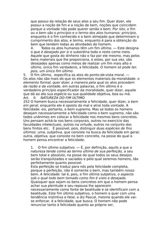 que possui da relação de seus atos a seu fim. Quer dizer, ele
possui a noção de fim e a noção de bem, noções que coincidem
porque a vontade não pode querer senão o bem. Por isto, o fim
ou o bem são o princípio e o termo dos atos humanos: princípio,
enquanto é o fim conhecido e o bem almejado que determinam o
cumprimento dos atos, e termo, enquanto é para a obtenção do
bem que tendem todas as atividades do homem.
4. Todos os atos humanos têm um fim último. — Este designa
o que é desejado por si e subordina todo o resto como meio.
Aquele que gosta do dinheiro não o faz por ele mesmo, mas pelos
bens materiais que lhe proporciona, e estes, por sua vez, são
desejados apenas como meios de realizar um fim mais alto e
último, único fim verdadeiro, a felicidade. O homem só pode ter,
pois, um único fim último.
5. O fim último, especifica os atos do ponto-de-vista moral. —
Os atos não são mais do que os elementos materiais da moralidade: o
elemento formal, quer dizer, a maneira pela qual os atos procedem
da razão e da vontade, em outras palavras, o fim último é o
verdadeiro princípio especificador da moralidade, quer dizer, aquele
que dá ao ato sua espécie ou sua qualidade objetiva, boa ou má.
Art. II. NATUREZA DO FIM ÚLTIMO
252 O homem busca necessariamente a felicidade, quer dizer, o bem
em geral, enquanto ele é oposto do mal e atraí toda vontade. A
felicidade: eis, portanto, o bem supremo. Mas se todos os homens
desejam necessariamente a felicidade como o bem supremo, não são
todos unânimes em colocar a felicidade nos mesmos bens concretos.
Uns pensam achá-la nos bens corporais, outros no exercício das
faculdades intelectuais, outros na virtude, outros no conjunto dos
bens finitos etc. É possível, pois, distinguir duas espécies de fins
últimos: uma, subjetiva, que consiste na busca da felicidade em geral;
outra, objetiva, que consiste no bem concreto, na posse do qual o
homem pensa encontrar a felicidade.
1. O fim último subjetivo. — É, por definição, aquilo a que a
natureza tende como ao termo último de sua perfeição, a seu
bem total e absoluto, na posse do qual todos os seus desejos
serão tranqüilizados e saciados e pelo qual seremos homens, tão
perfeitamente quanto possível.
Esta perfeição se traduz para nós pela felicidade completa,
porque a perfeição, não é somente o bem, mas também nosso
bem. A felicidade: tal é, pois, o fim último subjetivo, o aspecto
sob o qual todo bem tomado como fim é visto e desejado.
Quaisquer que sejam os bens concretos em que o homem pensa
achar sua plenitude e seu repouso lhe aparecem
necessariamente como fonte de beatitude e se identificam com a
beatitude. Este fim último subjetivo, o homem o quer com uma
tendência instintiva e fatal, e diz Pascal, mesmo quando ele vai-
se enforcar, é a felicidade, que busca. O homem não pode
renunciar tanto à felicidade quanto ao próprio ser,
 