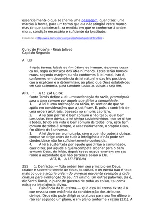 essencialmente o que se chama uma passagem, quer dizer, uma
marcha à frente, para um termo que ela não atingirá neste mundo,
mas de que aproximará, na medida em que se conformar à ordem
moral, condição necessária e suficiente da beatitude.
Colado de <http://www.consciencia.org/cursofilosofiajolivet38.shtml>
Curso de Filosofia - Régis Jolivet
Capítulo Segundo
A LEI
4 Após termos falado do fim último do homem, devemos tratar
da lei, regra extrínseca dos atos humanos. Estes serão bons ou
maus, segundo estejam ou não conformes à lei moral, isto é,
conformes, em dependência da lei natural e das leis positivas
que a explicam e a determinam, ao plano que Deus estabeleceu
em sua sabedoria, para conduzir todas as coisas a seu fim.
ART. I. A LEI EM GERAL
Santo Tomás define a lei: uma ordenação da razão, promulgada
para o bem comum por aquele que dirige a comunidade.
1. A lei é uma ordenação da razão, no sentido de que se
apóia em considerações que a justificam. É, pois, o contrário de
uma ordem arbitrária, baseada no simples capricho.
2. A lei tem por fim ó bem comum e não tal ou qual bem
particular. Sem dúvida, a lei obriga cada indivíduo, mas se dirige
a todos, tendo em vista o bem comum de todos. Ora, este bem
comum de todos é sempre, e necessariamente, o próprio Deus,
fim último d<? universo.
3. A lei deve ser promulgada, sem o que não poderia obrigar,
porque se dirige antes de tudo à inteligência e não pode ser
obedecida se não for suficientemente conhecida.
4. A lei é sustentada por aquele que dirige a comunidade,
quer dizer, por aquele a quem compete ordenar para o bem
comum: Deus, de início, depois todos os que exercem em seu
nome a autoridade que não pertence senão a Ele.
ART. II. A LEI ETERNA
255 1. Definição. — Toda ordem tem seu princípio em Deus,
criador e soberano senhor de todas as coisas. A lei eterna não é nada
mais do que a própria ordem do universo enquanto se impõe a cada
criatura para a obtenção de seu fim último. Em outras palavras, ela é,
diz Santo Tomás, o plano de governo de todas as coisas, tal como
existe na inteligência divina.
2. Existência da lei eterna. — Que esta lei eterna existe é o
que ressalta com evidência da consideração dos atributos
divinos. Deus não pode dirigir as criaturas para seu fim último a
não ser segundo um plano, e um plano conforme à razão (231). A
 