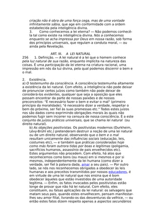 criação não é obra de uma força cega, mas de uma vontade
infinitamente sábia, que age em conformidade com a ordem
estabelecida pela inteligência divina.
3. Como conhecemos a lei eterna? — Não podemos conhecê-
la tal como existe na inteligência divina. Nós a conhecemos
enquanto se acha impressa por Deus em nossa razão, sob forma
dos princípios universais, que regulam a conduta moral, — ou
ainda pela Revelação.
ART. III. A LEI NATURAL
256 1. Definição. — A lei natural é a lei que o homem conhece
pela luz natural de sua razão, enquanto implícita na natureza das
coisas. É uma participação da lei eterna na criatura racional, uma
impressão em nós da luz divina, pela qual podemos discernir o bem e
o mal.
2. Existência.
a) O testemunho da consciência. A consciência testemunha altamente
a existência da lei natural. Com efeito, a inteligência não pode deixar
de pronunciar certos juízos como também não pode deixar de
considerá-los evidentes, qualquer que seja a oposição que eles
possam encontrar da parte de nossas paixões e de nossos
preconceitos: "É necessário fazer o bem e evitar o mal" (primeiro
princípio da moralidade); "é necessário dizer a verdade, respeitar o
bem do próximo, ser fiel às suas promessas etc." Todos estes juízos
nos são dados como exprimindo obrigações morais às quais não
podemos fugir sem incorrer na censura de nossa consciência. É a este
conjunto de juízos práticos universais, que se chama lei natural (ou
direito natural).
b) As objeções positivistas. Os positivistas modernos (Durkheim,
Lévy-Brühl etc.) pretenderam destruir a noção de uma lei natural
ou de um direito natural, observando que o bem e o mal
resultam unicamente das influências sociais (educação, leis,
costumes etc), — e também que práticas consideradas hoje
como más foram outrora tidas por boas e legítimas (poligamia,
sacrifícios humanos, assassínio de pais envelhecidos etc).
Estes argumentos não procedem. Com efeito, há atos que
reconhecemos como bons (ou maus) em si mesmos e por si
mesmos, independentemente da lei humana (como dizer a
verdade, ser fiel à palavra dada, amar a seu pais). — Por outro
lado, se nós nos reconhecemos obrigados a obedecer às leis
humanas e aos preceitos transmitidos por nossos educadores, é
em virtude de uma lei natural que nos ensina que é bom
obedecer àqueles que estão investidos de uma autoridade
legítima. — Enfim, os fatos invocados pelos positivistas estão
longe de provar que não há lei natural. Com efeito, eles
constituem, ou falsas aplicações da lei natural: os selvagens que
matam seus pais, quando estes envelhecem, pensam manifestar-
lhes seu amor filial, livrando-os das desventuras da velhice, — ou
então estes fatos dizem respeito apenas a aspectos secundários
 
