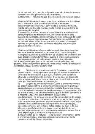 da lei natural: tal o caso da poligamia, que não é absolutamente
contrária aos fins primordiais do casamento.
3. Natureza. — Resulta do que dissemos que a lei natural possui:
a) A imutabilidade intrínseca, quer dizer, a lei natural é imutável
em si mesma, e seus primeiros princípios não podem
desaparecer da consciência: com efeito, a natureza humana,
regida por esta lei, não manda, muito menos a razão divina de
onde procede esta lei.
É necessário, todavia, admitir a possibilidade e a realidade de
certo progresso do direito natural, no sentido de que, pelo
avanço da civilização, pelo desenvolvimento e extensão do saber,
produz-se ouco a pouco um aperfeiçoamento das exigências da
lei natural. Vê-se, além disso, que este progresso diz respeito
apenas às aplicações mais ou menos remotas dos princípios
gerais do direito natural.
b) A imutabilidade extrínseca. A lei natural é também imutável
extrinsecamente, no sentido de que é ilícito tanto ab-rogá-la.
transgredi-la, mesmo parcialmente, ou dispensá-la (ao menos em
suas prescrições fundamentais), quanto é impossível à criatura
humana renunciar, no todo, ou em parte, a sua natureza.
257 4. O primeiro princípio da lei natural. — Este princípio que
governa, enquanto primeiro princípio, toda a vida moral, é o seguinte:
é necessário fazer o bem e evitar o mal.
a) Evidência do primeiro princípio. O primeiro princípio da
ordem prática, como o primeiro princípio da ordem especulativa
(princípio de identidade: o que é, é), exprime uma evidência
absoluta e absolutamente primeira, à luz da qual se desenrola
toda a vida moral, como toda a ciência se constrói sob a luz do
princípio’ de identidade e de contradição.
b) Origem do primeiro princípio. Como o primeiro princípio
da ordem especulativa, o primeiro princípio da ordem prática é
apreendido no ser, por uma intuição imediata. Do mesmo modo,
como a inteligência apreende imediatamente, no ser objetivo que
se oferece a ela, a lei universal do ser, que é a de ser conforme a
si mesmo (141, 177), assim também ela apreende
imediatamente, no ser que se apresenta como o termo de nossas
tendências, quer dizer, como bem, a lei universal do bem, que é
a de ser querido e possuído, enquanto o mal aparece como o que
contraria nossas tendências e compromete nossa perfeição,
devendo, portanto, ser evitado. Estas noções de bem e de mal
são, pois, absolutamente primitivas como a intuição do ser,
embora sejam submetidas, como o desenvolvimento da razão, a
uma explicitação e uma precisão progressivas.
5. Os preceitos da lei natural. — A lei natural compreende, como
o primeiro princípio, algumas aplicações muito gerais deste
primeiro princípio. São as seguintes:
 