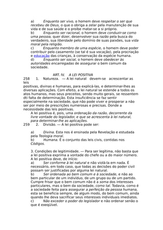 a) Enquanto ser vivo, o homem deve respeitar o ser que
recebeu de Deus, o que o obriga a zelar pela manutenção de sua
vida e de sua saúde e o proíbe matar-se a si próprio.
b) Enquanto ser racional, o homem deve conduzir-se como
uma pessoa, quer dizer, desenvolver sua razão pela busca do
verdadeiro, sua liberdade pelo domínio de suas paixões, sua vida
moral pela religião.
c) Enquanto membro de uma espécie, o homem deve poder
contribuir pelo casamento (se tal é sua vocação), pela procriação
e educação das crianças, à conservação da espécie humana.
d) Enquanto ser social, o homem deve obedecer às
autoridades encarregadas de assegurar o bem comum da
sociedade.
ART. IV. A LEI POSITIVA
258 1. Natureza. — A lei natural devem-se acrescentar as
leis
positivas, divinas e humanas, para explicá-las, e determinar-lhes as
diversas aplicações. Com efeito, a lei natural se estende a todos os
atos humanos, mas seus preceitos, sendo muito gerais, se ressentem
dti falta de determinação. Esta insuficiência se faz sentir
especialmente na sociedade, que não pode viver e prosperar a não
ser por meio de prescrições numerosas e precisas. Donde a
necessidade das leis positivas.
A lei positiva é, pois, uma ordenação da razão, decorrente da
livre vontade do legislador, e que se acrescenta à lei natural,
para determinar-lhe as aplicações.
259 2. Divisão. — A lei positiva pode ser:
a) Divina. Esta nos é ensinada pela Revelação e estudada
pela Teologia moral.
b) Humana. É o conjunto das leis civis, contidas nos
Códigos.
3. Condições de legitimidade. — Para ser legítima, não basta que
a lei positiva exprima a vontade do chefe ou a do maior número.
A lei positiva deve, de início:
a) Ser conforme à lei natural e não violá-la em nada. É
necessário, em todo caso, que todas as decisões do poder civil
possam ser justificadas por alguma lei natural.
b) Ser ordenada ao bem comum e à sociedade, e não ao
bem particular de um indivíduo, de um grupo ou de um partido.
Cumpre frisar que o bem comum não é a soma dos interesses
particulares, mas o bem da sociedade, como tal. Todavia, como é
a sociedade feita para assegurar a perfeição da pessoa humana,
esta se beneficia sempre, de algum modo, do bem comum, ainda
quando lhe deva sacrificar seus interesses individuais imediatos.
c) Não exceder o poder do legislador e não ordenar senão o
que é exeqüível.
 